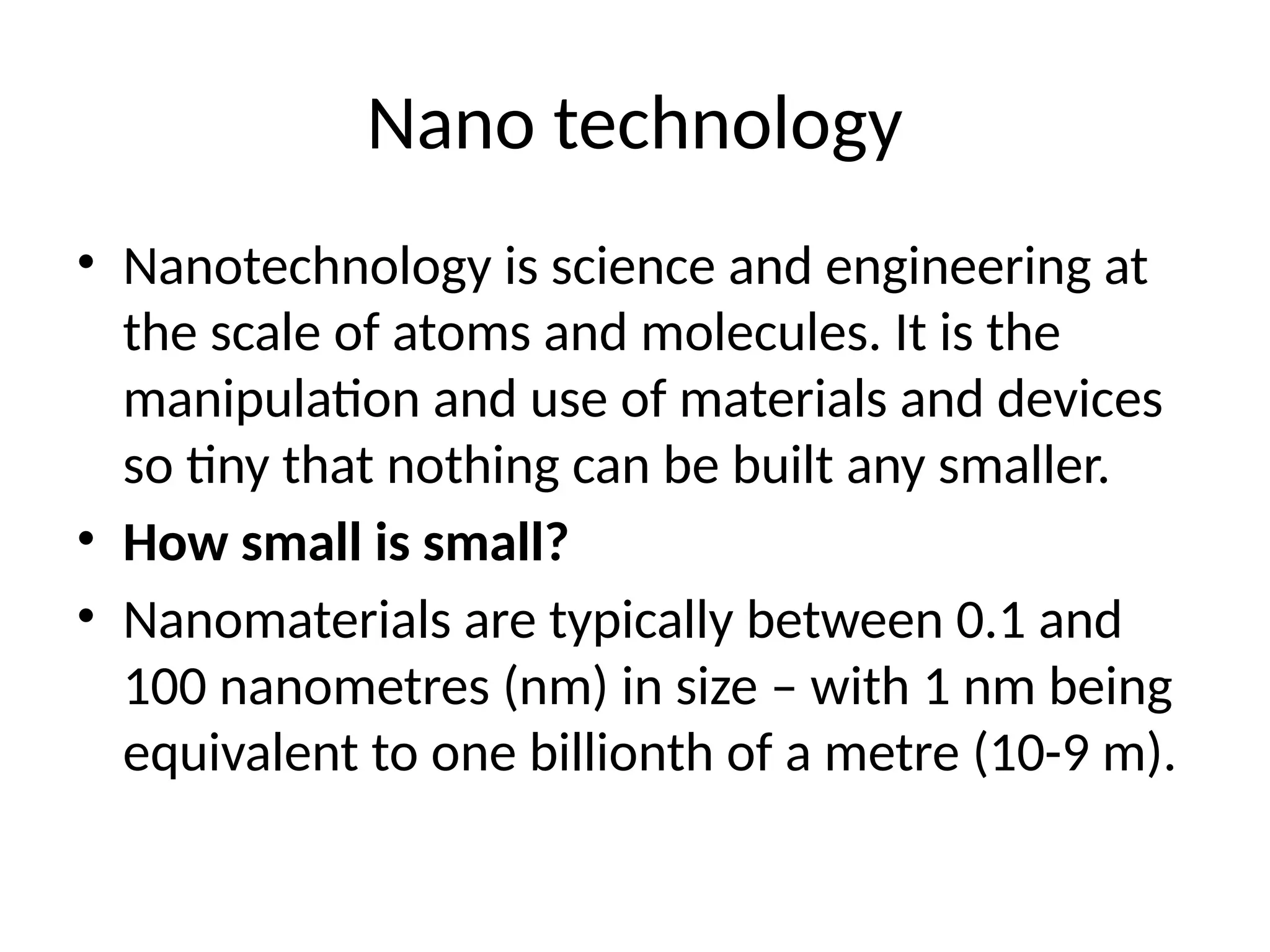 Nano technology
• Nanotechnology is science and engineering at
the scale of atoms and molecules. It is the
manipulation and use of materials and devices
so tiny that nothing can be built any smaller.
• How small is small?
• Nanomaterials are typically between 0.1 and
100 nanometres (nm) in size – with 1 nm being
equivalent to one billionth of a metre (10-9 m).
 