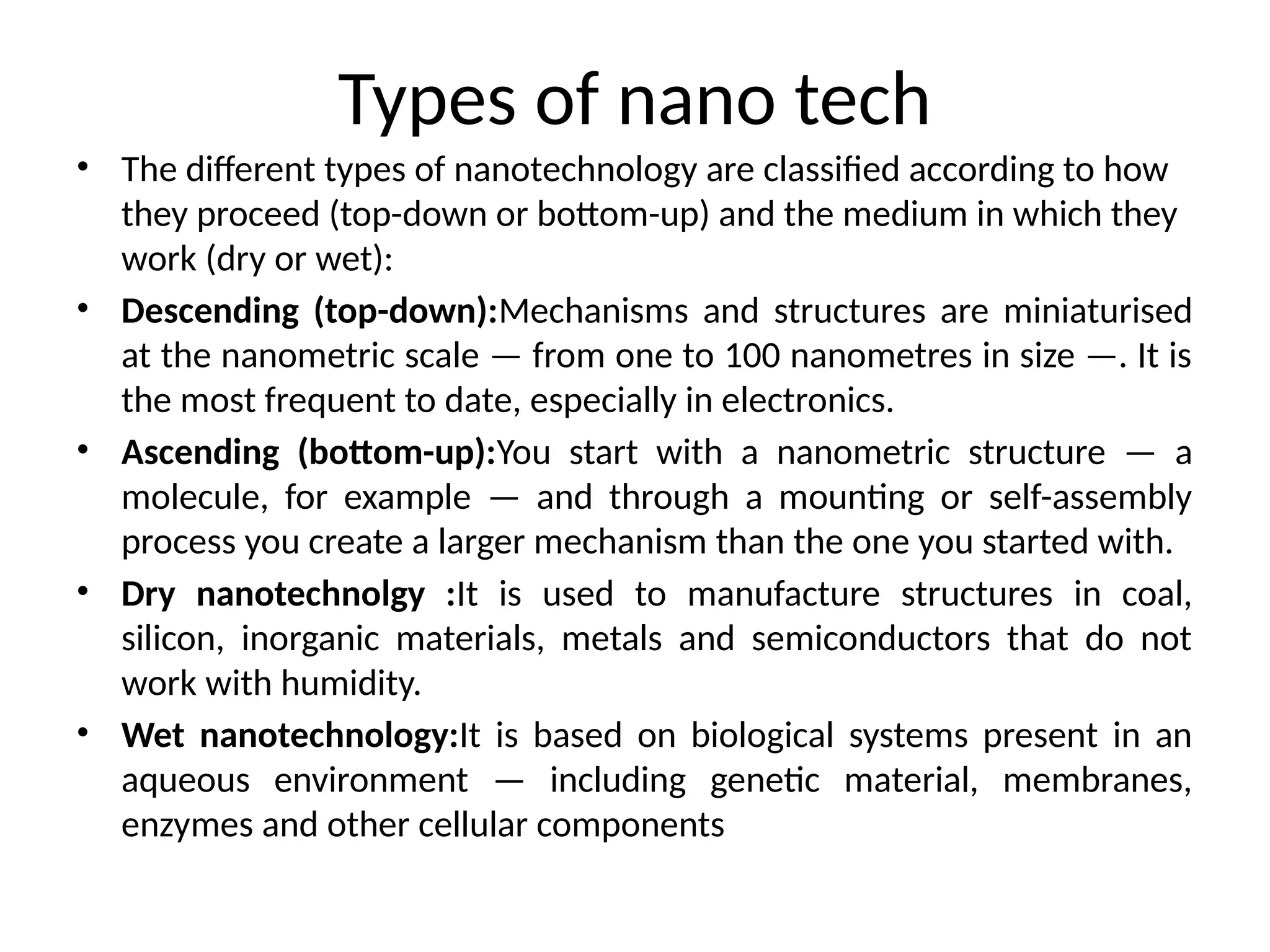 Types of nano tech
• The different types of nanotechnology are classified according to how
they proceed (top-down or bottom-up) and the medium in which they
work (dry or wet):
• Descending (top-down):Mechanisms and structures are miniaturised
at the nanometric scale — from one to 100 nanometres in size —. It is
the most frequent to date, especially in electronics.
• Ascending (bottom-up):You start with a nanometric structure — a
molecule, for example — and through a mounting or self-assembly
process you create a larger mechanism than the one you started with.
• Dry nanotechnolgy :It is used to manufacture structures in coal,
silicon, inorganic materials, metals and semiconductors that do not
work with humidity.
• Wet nanotechnology:It is based on biological systems present in an
aqueous environment — including genetic material, membranes,
enzymes and other cellular components
 