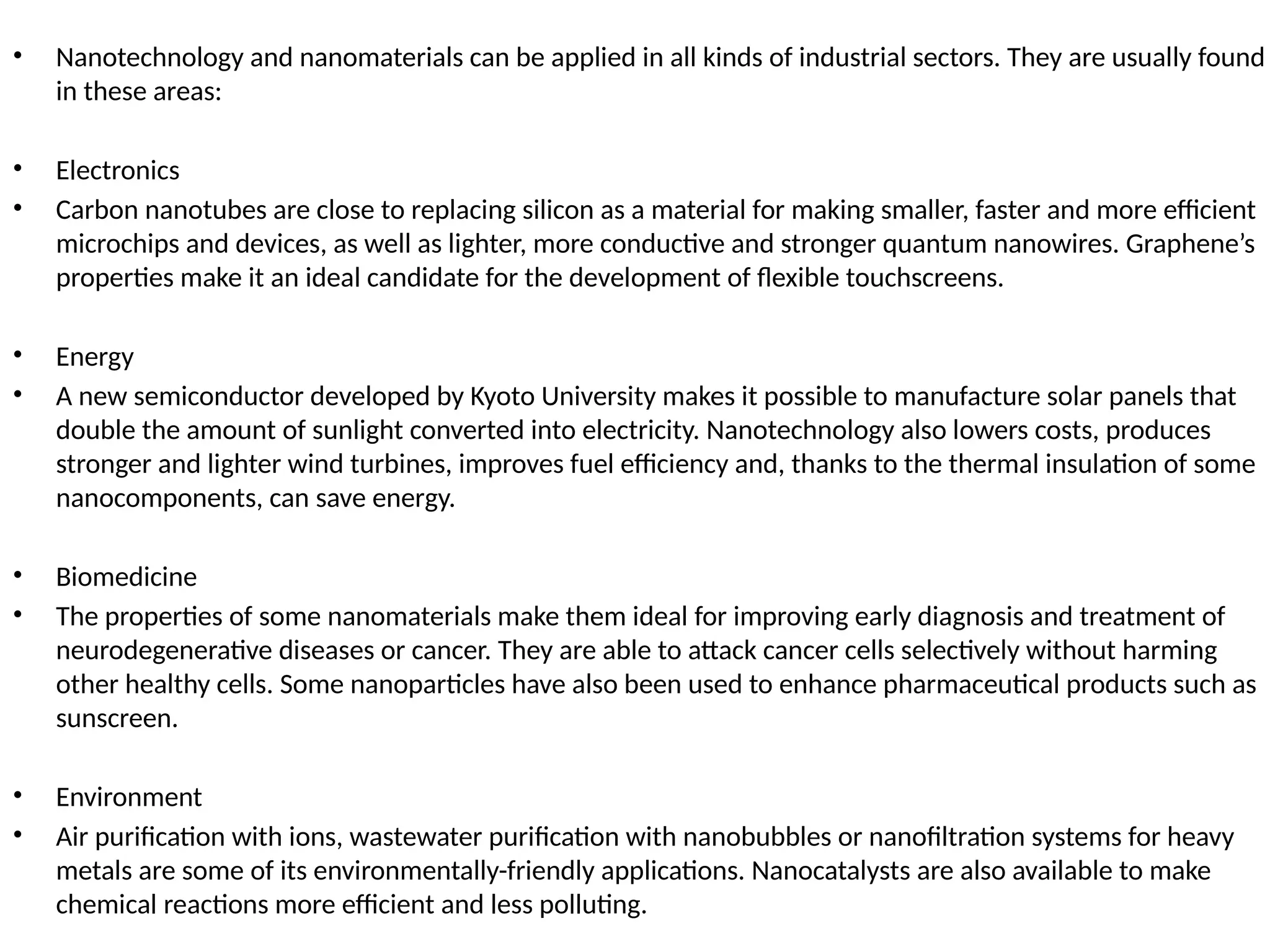 • Nanotechnology and nanomaterials can be applied in all kinds of industrial sectors. They are usually found
in these areas:
• Electronics
• Carbon nanotubes are close to replacing silicon as a material for making smaller, faster and more efficient
microchips and devices, as well as lighter, more conductive and stronger quantum nanowires. Graphene’s
properties make it an ideal candidate for the development of flexible touchscreens.
• Energy
• A new semiconductor developed by Kyoto University makes it possible to manufacture solar panels that
double the amount of sunlight converted into electricity. Nanotechnology also lowers costs, produces
stronger and lighter wind turbines, improves fuel efficiency and, thanks to the thermal insulation of some
nanocomponents, can save energy.
• Biomedicine
• The properties of some nanomaterials make them ideal for improving early diagnosis and treatment of
neurodegenerative diseases or cancer. They are able to attack cancer cells selectively without harming
other healthy cells. Some nanoparticles have also been used to enhance pharmaceutical products such as
sunscreen.
• Environment
• Air purification with ions, wastewater purification with nanobubbles or nanofiltration systems for heavy
metals are some of its environmentally-friendly applications. Nanocatalysts are also available to make
chemical reactions more efficient and less polluting.
 