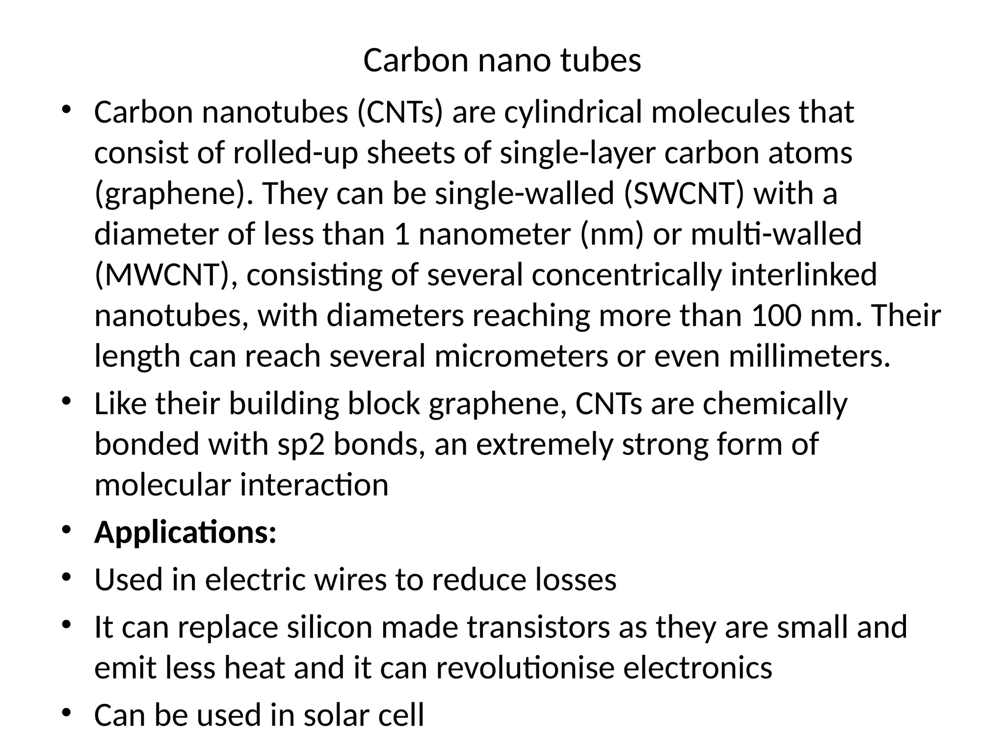 Carbon nano tubes
• Carbon nanotubes (CNTs) are cylindrical molecules that
consist of rolled-up sheets of single-layer carbon atoms
(graphene). They can be single-walled (SWCNT) with a
diameter of less than 1 nanometer (nm) or multi-walled
(MWCNT), consisting of several concentrically interlinked
nanotubes, with diameters reaching more than 100 nm. Their
length can reach several micrometers or even millimeters.
• Like their building block graphene, CNTs are chemically
bonded with sp2 bonds, an extremely strong form of
molecular interaction
• Applications:
• Used in electric wires to reduce losses
• It can replace silicon made transistors as they are small and
emit less heat and it can revolutionise electronics
• Can be used in solar cell
 