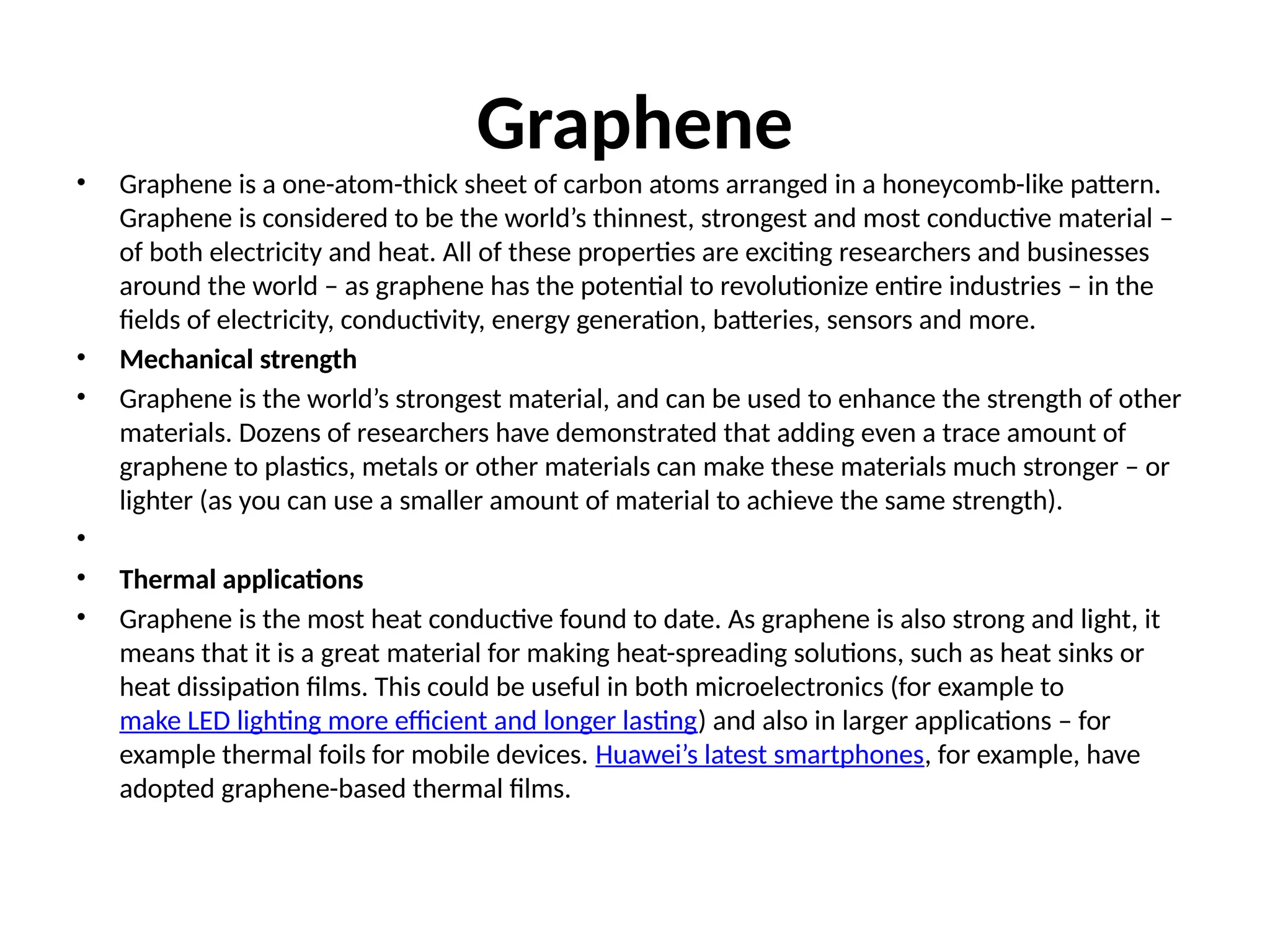 Graphene
• Graphene is a one-atom-thick sheet of carbon atoms arranged in a honeycomb-like pattern.
Graphene is considered to be the world’s thinnest, strongest and most conductive material –
of both electricity and heat. All of these properties are exciting researchers and businesses
around the world – as graphene has the potential to revolutionize entire industries – in the
fields of electricity, conductivity, energy generation, batteries, sensors and more.
• Mechanical strength
• Graphene is the world’s strongest material, and can be used to enhance the strength of other
materials. Dozens of researchers have demonstrated that adding even a trace amount of
graphene to plastics, metals or other materials can make these materials much stronger – or
lighter (as you can use a smaller amount of material to achieve the same strength).
•
• Thermal applications
• Graphene is the most heat conductive found to date. As graphene is also strong and light, it
means that it is a great material for making heat-spreading solutions, such as heat sinks or
heat dissipation films. This could be useful in both microelectronics (for example to
make LED lighting more efficient and longer lasting) and also in larger applications – for
example thermal foils for mobile devices. Huawei’s latest smartphones, for example, have
adopted graphene-based thermal films.
 
