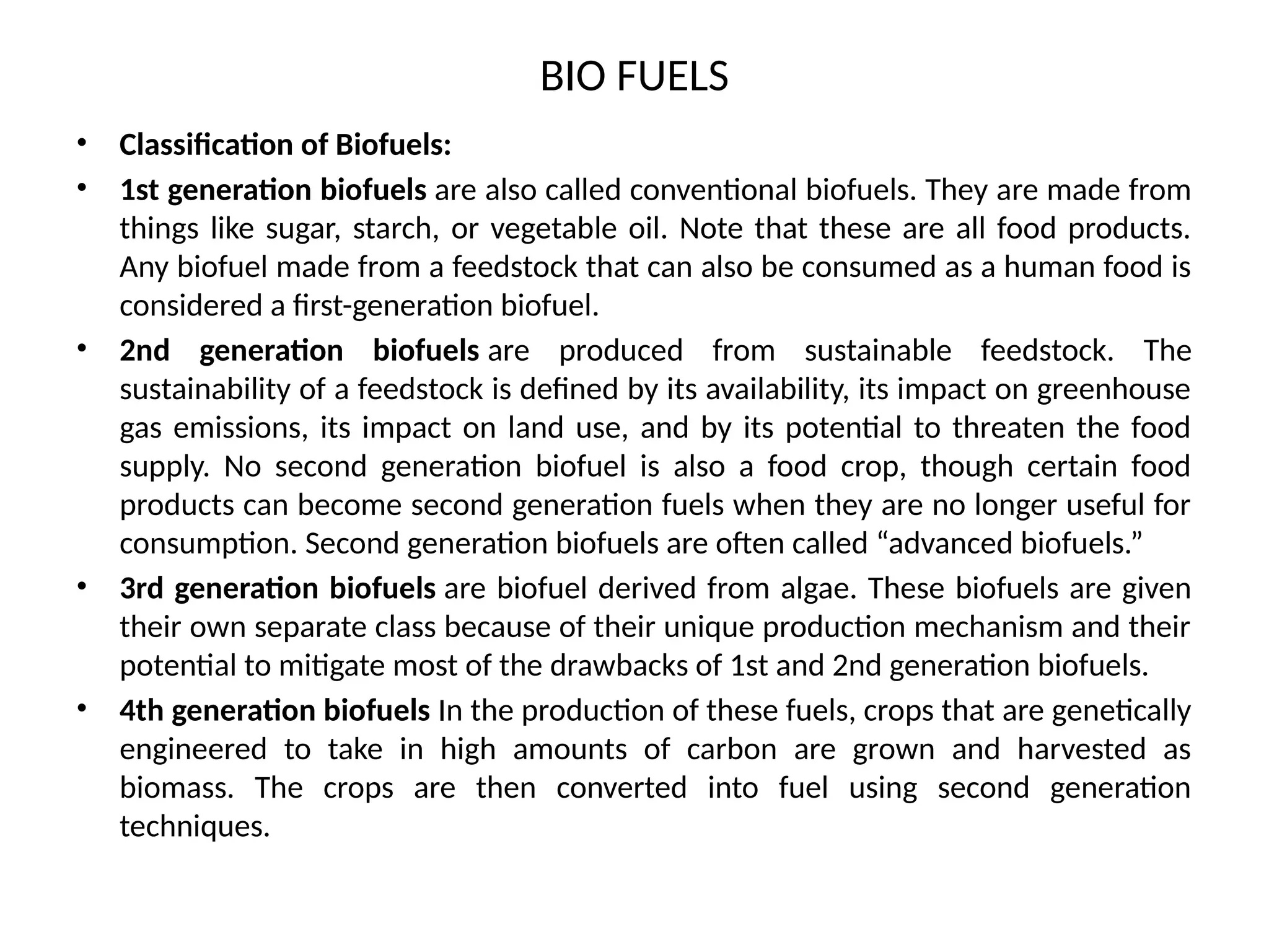 BIO FUELS
• Classification of Biofuels:
• 1st generation biofuels are also called conventional biofuels. They are made from
things like sugar, starch, or vegetable oil. Note that these are all food products.
Any biofuel made from a feedstock that can also be consumed as a human food is
considered a first-generation biofuel.
• 2nd generation biofuels are produced from sustainable feedstock. The
sustainability of a feedstock is defined by its availability, its impact on greenhouse
gas emissions, its impact on land use, and by its potential to threaten the food
supply. No second generation biofuel is also a food crop, though certain food
products can become second generation fuels when they are no longer useful for
consumption. Second generation biofuels are often called “advanced biofuels.”
• 3rd generation biofuels are biofuel derived from algae. These biofuels are given
their own separate class because of their unique production mechanism and their
potential to mitigate most of the drawbacks of 1st and 2nd generation biofuels.
• 4th generation biofuels In the production of these fuels, crops that are genetically
engineered to take in high amounts of carbon are grown and harvested as
biomass. The crops are then converted into fuel using second generation
techniques.
 