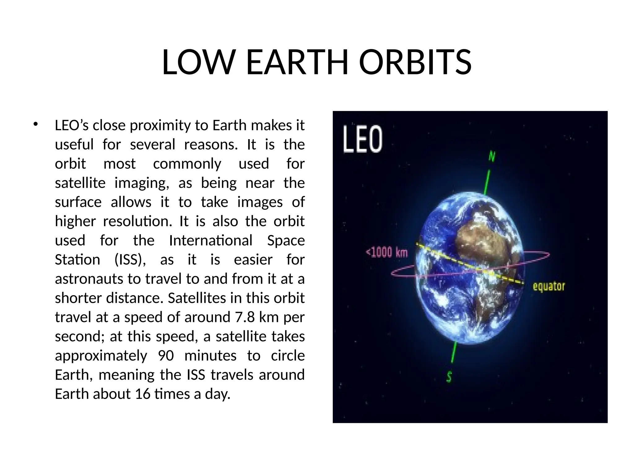 LOW EARTH ORBITS
• LEO’s close proximity to Earth makes it
useful for several reasons. It is the
orbit most commonly used for
satellite imaging, as being near the
surface allows it to take images of
higher resolution. It is also the orbit
used for the International Space
Station (ISS), as it is easier for
astronauts to travel to and from it at a
shorter distance. Satellites in this orbit
travel at a speed of around 7.8 km per
second; at this speed, a satellite takes
approximately 90 minutes to circle
Earth, meaning the ISS travels around
Earth about 16 times a day.
 