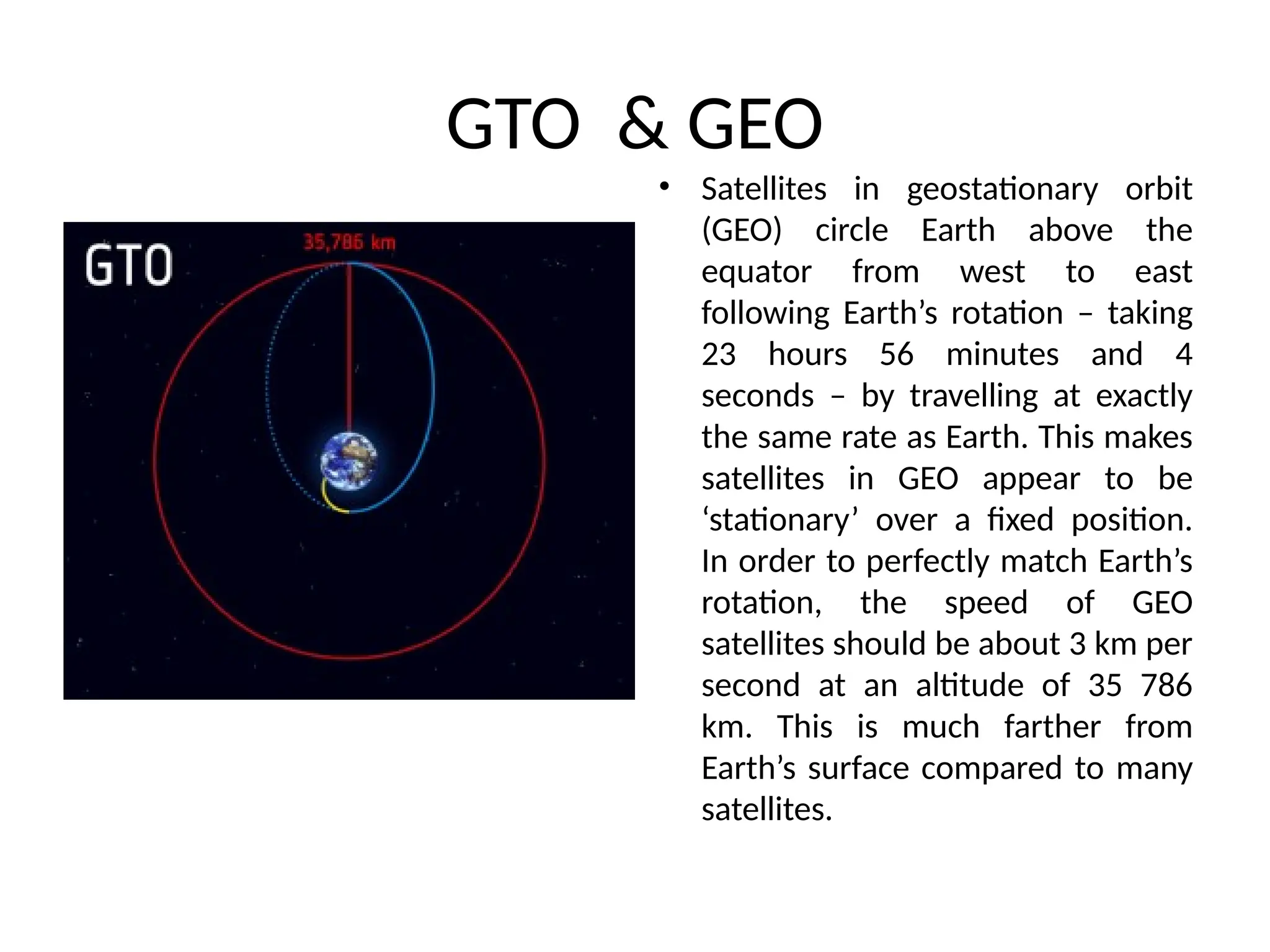 GTO & GEO
• Satellites in geostationary orbit
(GEO) circle Earth above the
equator from west to east
following Earth’s rotation – taking
23 hours 56 minutes and 4
seconds – by travelling at exactly
the same rate as Earth. This makes
satellites in GEO appear to be
‘stationary’ over a fixed position.
In order to perfectly match Earth’s
rotation, the speed of GEO
satellites should be about 3 km per
second at an altitude of 35 786
km. This is much farther from
Earth’s surface compared to many
satellites.
 