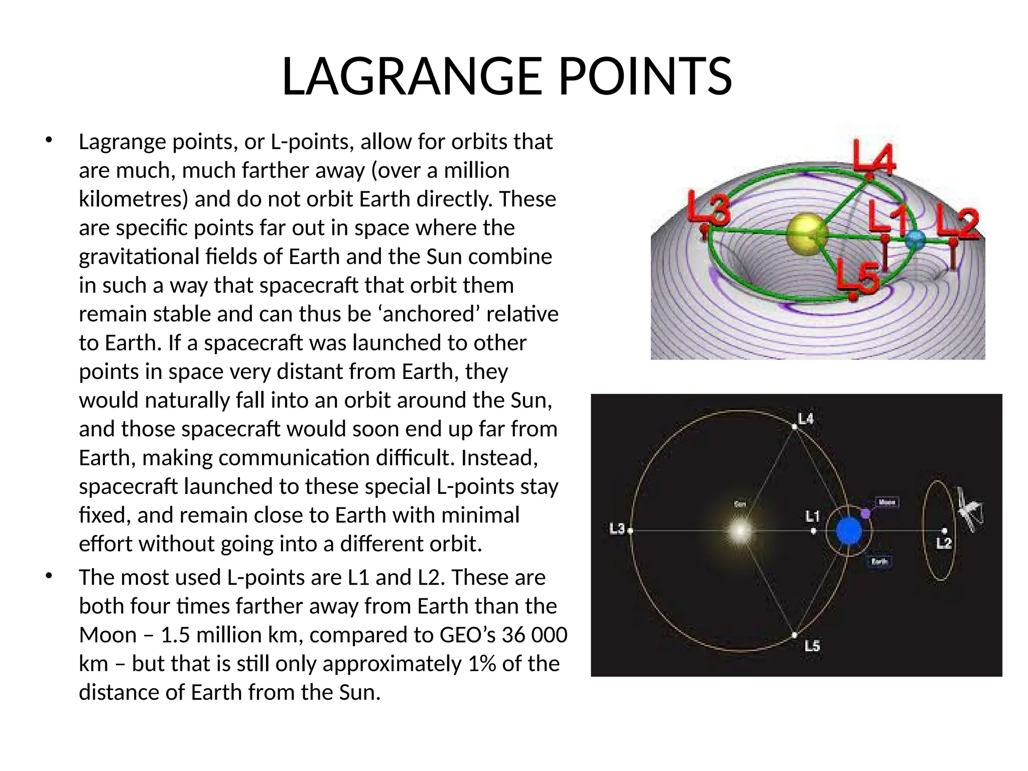LAGRANGE POINTS
• Lagrange points, or L-points, allow for orbits that
are much, much farther away (over a million
kilometres) and do not orbit Earth directly. These
are specific points far out in space where the
gravitational fields of Earth and the Sun combine
in such a way that spacecraft that orbit them
remain stable and can thus be ‘anchored’ relative
to Earth. If a spacecraft was launched to other
points in space very distant from Earth, they
would naturally fall into an orbit around the Sun,
and those spacecraft would soon end up far from
Earth, making communication difficult. Instead,
spacecraft launched to these special L-points stay
fixed, and remain close to Earth with minimal
effort without going into a different orbit.
• The most used L-points are L1 and L2. These are
both four times farther away from Earth than the
Moon – 1.5 million km, compared to GEO’s 36 000
km – but that is still only approximately 1% of the
distance of Earth from the Sun.
 