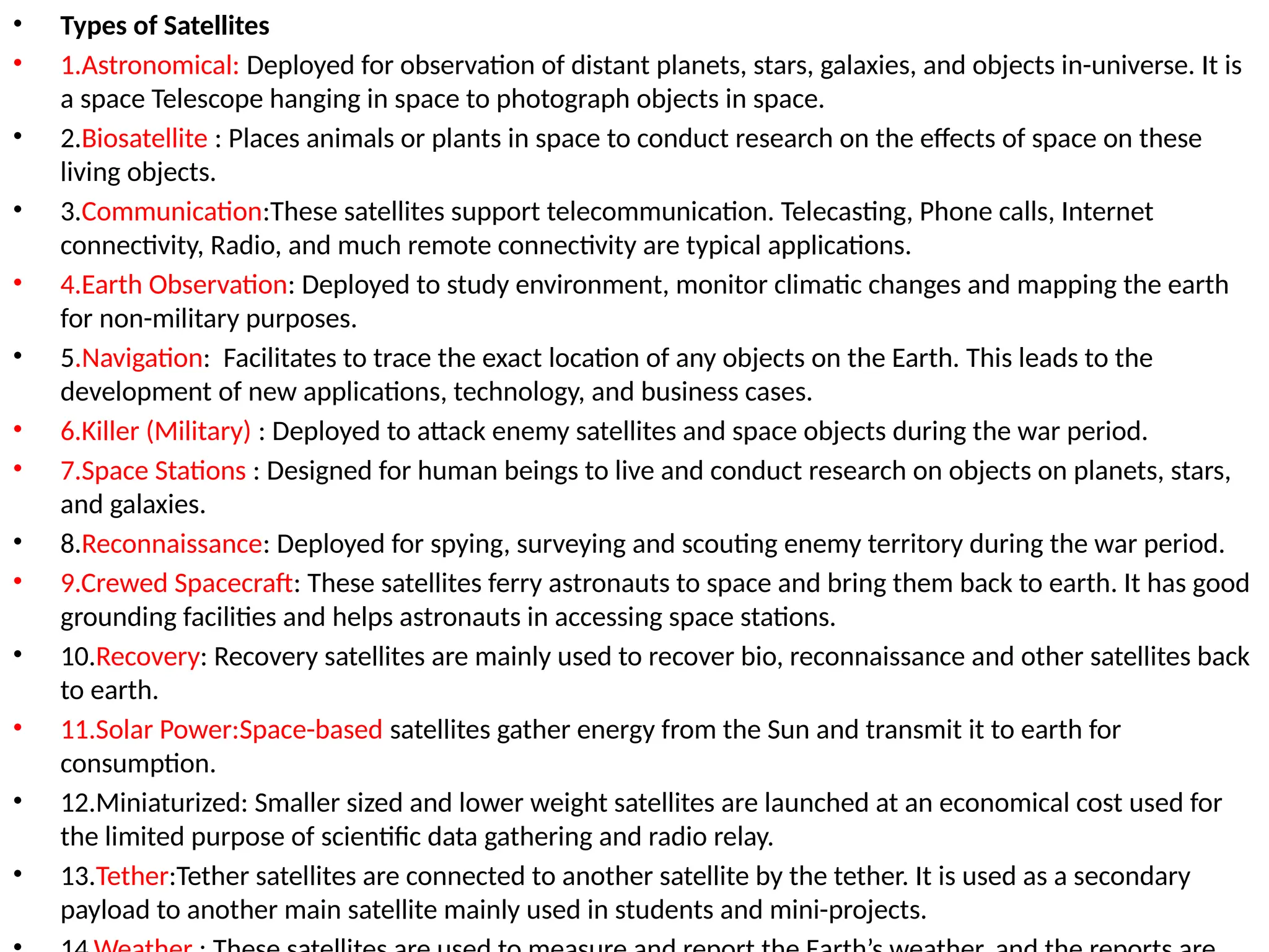 • Types of Satellites
• 1.Astronomical: Deployed for observation of distant planets, stars, galaxies, and objects in-universe. It is
a space Telescope hanging in space to photograph objects in space.
• 2.Biosatellite : Places animals or plants in space to conduct research on the effects of space on these
living objects.
• 3.Communication:These satellites support telecommunication. Telecasting, Phone calls, Internet
connectivity, Radio, and much remote connectivity are typical applications.
• 4.Earth Observation: Deployed to study environment, monitor climatic changes and mapping the earth
for non-military purposes.
• 5.Navigation: Facilitates to trace the exact location of any objects on the Earth. This leads to the
development of new applications, technology, and business cases.
• 6.Killer (Military) : Deployed to attack enemy satellites and space objects during the war period.
• 7.Space Stations : Designed for human beings to live and conduct research on objects on planets, stars,
and galaxies.
• 8.Reconnaissance: Deployed for spying, surveying and scouting enemy territory during the war period.
• 9.Crewed Spacecraft: These satellites ferry astronauts to space and bring them back to earth. It has good
grounding facilities and helps astronauts in accessing space stations.
• 10.Recovery: Recovery satellites are mainly used to recover bio, reconnaissance and other satellites back
to earth.
• 11.Solar Power:Space-based satellites gather energy from the Sun and transmit it to earth for
consumption.
• 12.Miniaturized: Smaller sized and lower weight satellites are launched at an economical cost used for
the limited purpose of scientific data gathering and radio relay.
• 13.Tether:Tether satellites are connected to another satellite by the tether. It is used as a secondary
payload to another main satellite mainly used in students and mini-projects.
 