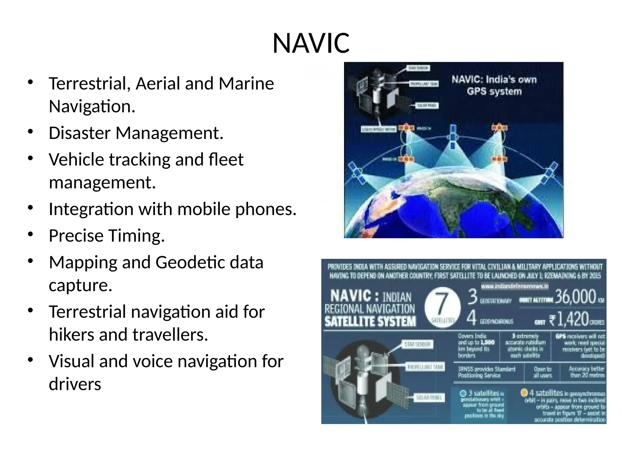 NAVIC
• Terrestrial, Aerial and Marine
Navigation.
• Disaster Management.
• Vehicle tracking and fleet
management.
• Integration with mobile phones.
• Precise Timing.
• Mapping and Geodetic data
capture.
• Terrestrial navigation aid for
hikers and travellers.
• Visual and voice navigation for
drivers
 
