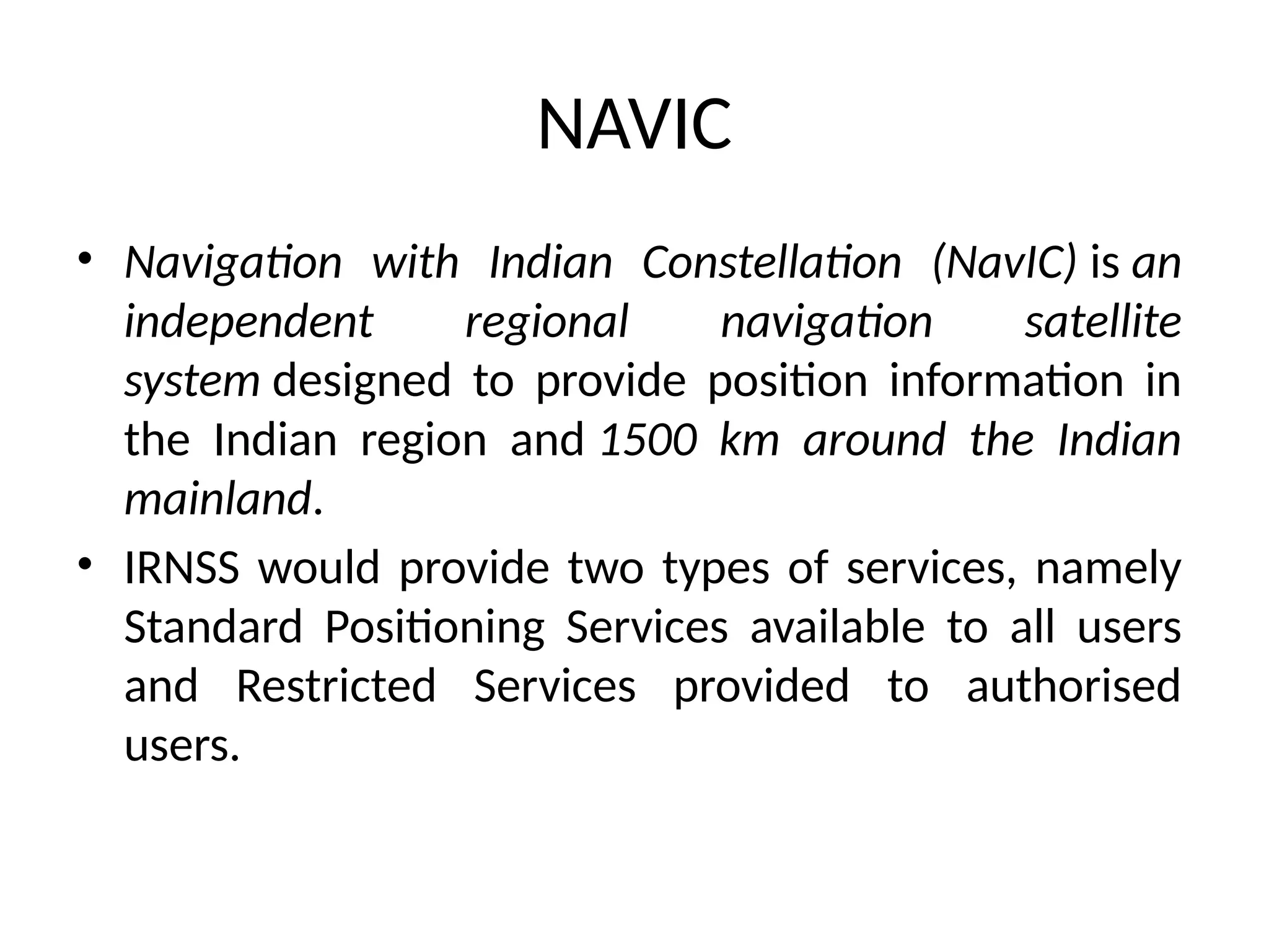 NAVIC
• Navigation with Indian Constellation (NavIC) is an
independent regional navigation satellite
system designed to provide position information in
the Indian region and 1500 km around the Indian
mainland.
• IRNSS would provide two types of services, namely
Standard Positioning Services available to all users
and Restricted Services provided to authorised
users.
 