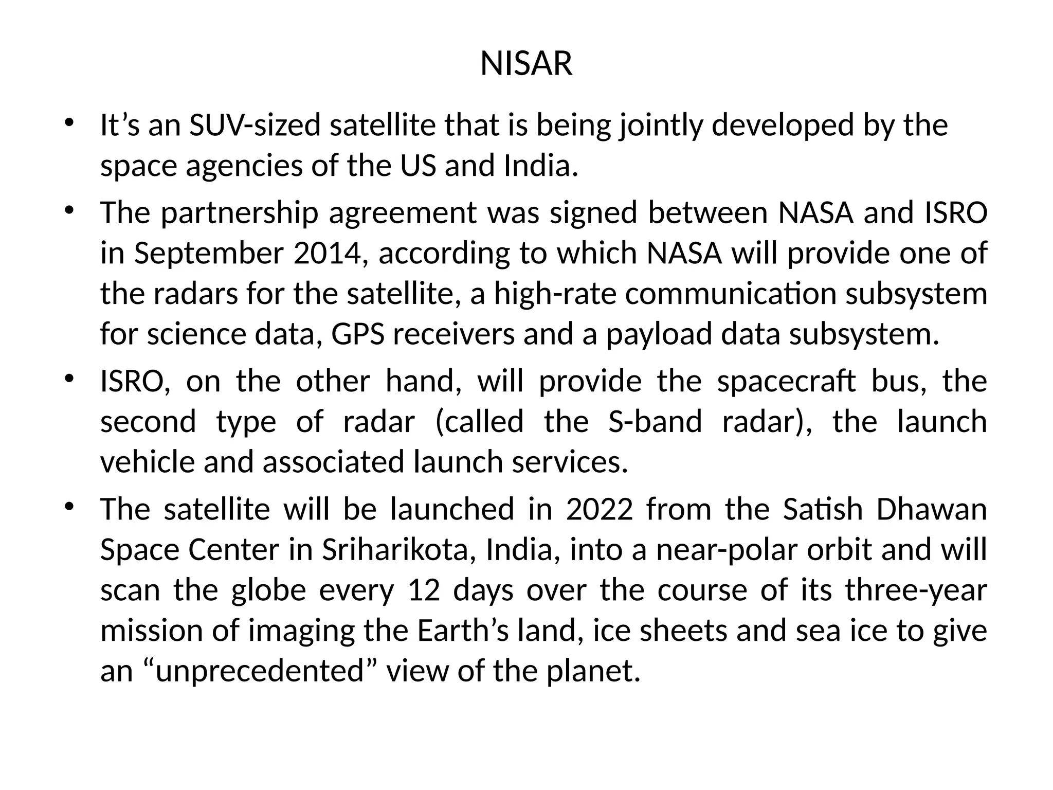 NISAR
• It’s an SUV-sized satellite that is being jointly developed by the
space agencies of the US and India.
• The partnership agreement was signed between NASA and ISRO
in September 2014, according to which NASA will provide one of
the radars for the satellite, a high-rate communication subsystem
for science data, GPS receivers and a payload data subsystem.
• ISRO, on the other hand, will provide the spacecraft bus, the
second type of radar (called the S-band radar), the launch
vehicle and associated launch services.
• The satellite will be launched in 2022 from the Satish Dhawan
Space Center in Sriharikota, India, into a near-polar orbit and will
scan the globe every 12 days over the course of its three-year
mission of imaging the Earth’s land, ice sheets and sea ice to give
an “unprecedented” view of the planet.
 