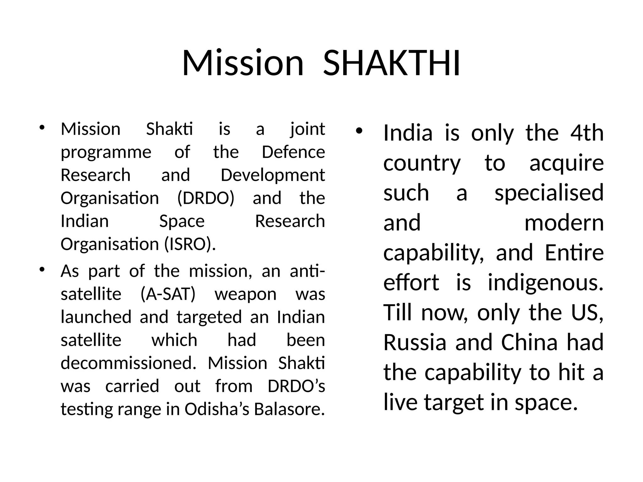 Mission SHAKTHI
• Mission Shakti is a joint
programme of the Defence
Research and Development
Organisation (DRDO) and the
Indian Space Research
Organisation (ISRO).
• As part of the mission, an anti-
satellite (A-SAT) weapon was
launched and targeted an Indian
satellite which had been
decommissioned. Mission Shakti
was carried out from DRDO’s
testing range in Odisha’s Balasore.
• India is only the 4th
country to acquire
such a specialised
and modern
capability, and Entire
effort is indigenous.
Till now, only the US,
Russia and China had
the capability to hit a
live target in space.
 