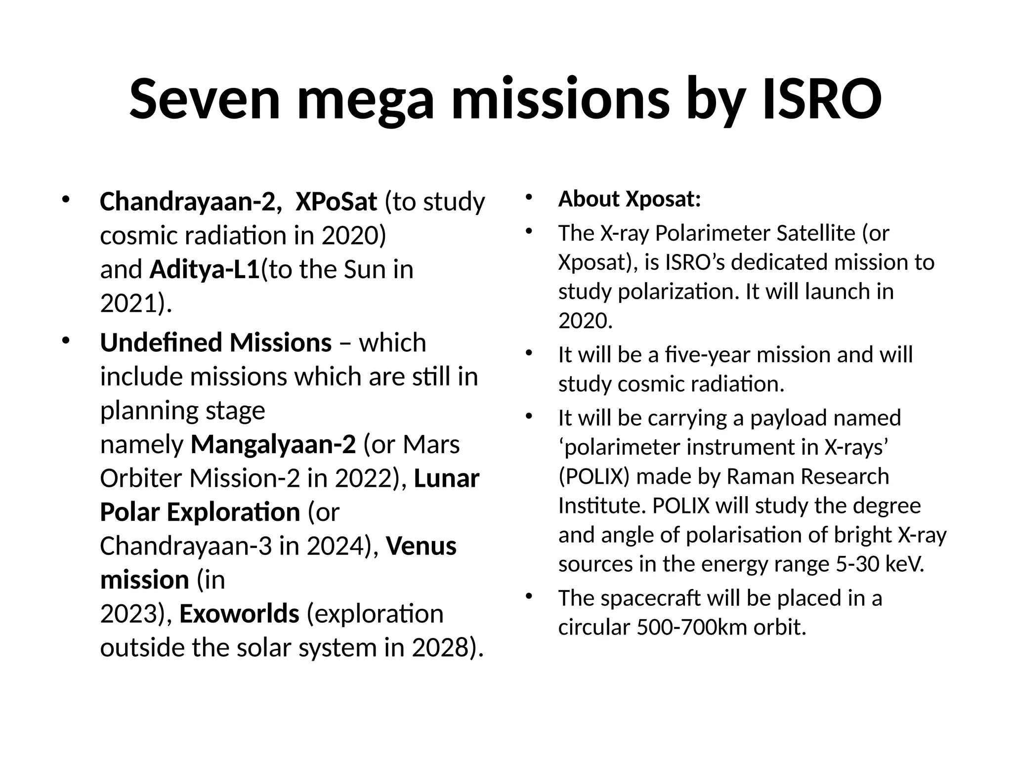 Seven mega missions by ISRO
• Chandrayaan-2, XPoSat (to study
cosmic radiation in 2020)
and Aditya-L1(to the Sun in
2021).
• Undefined Missions – which
include missions which are still in
planning stage
namely Mangalyaan-2 (or Mars
Orbiter Mission-2 in 2022), Lunar
Polar Exploration (or
Chandrayaan-3 in 2024), Venus
mission (in
2023), Exoworlds (exploration
outside the solar system in 2028).
• About Xposat:
• The X-ray Polarimeter Satellite (or
Xposat), is ISRO’s dedicated mission to
study polarization. It will launch in
2020.
• It will be a five-year mission and will
study cosmic radiation.
• It will be carrying a payload named
‘polarimeter instrument in X-rays’
(POLIX) made by Raman Research
Institute. POLIX will study the degree
and angle of polarisation of bright X-ray
sources in the energy range 5-30 keV.
• The spacecraft will be placed in a
circular 500-700km orbit.
 