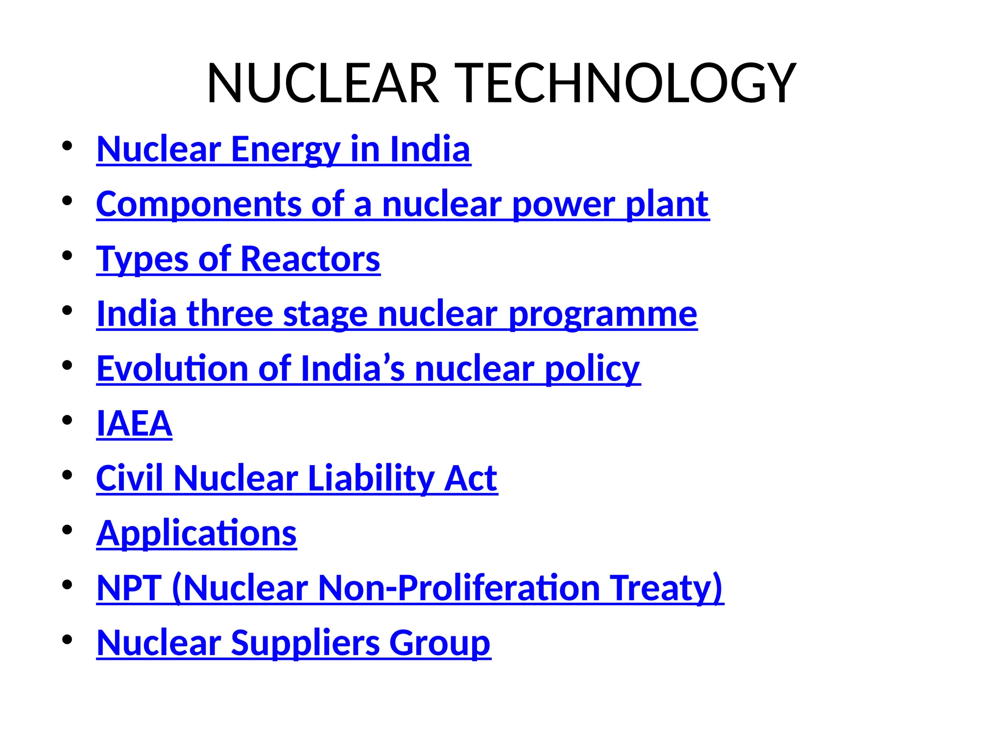 NUCLEAR TECHNOLOGY
• Nuclear Energy in India
• Components of a nuclear power plant
• Types of Reactors
• India three stage nuclear programme
• Evolution of India’s nuclear policy
• IAEA
• Civil Nuclear Liability Act
• Applications
• NPT (Nuclear Non-Proliferation Treaty)
• Nuclear Suppliers Group
 