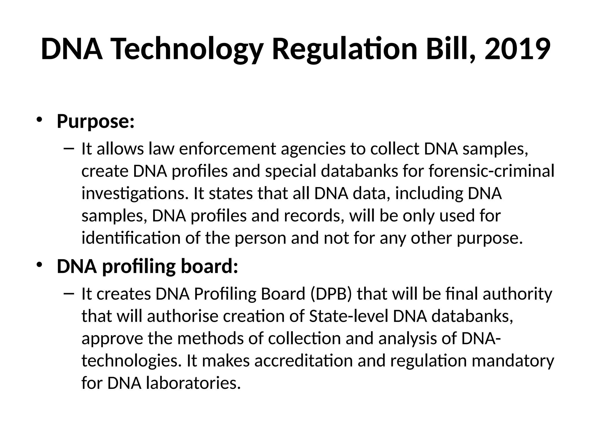 DNA Technology Regulation Bill, 2019
• Purpose:
– It allows law enforcement agencies to collect DNA samples,
create DNA profiles and special databanks for forensic-criminal
investigations. It states that all DNA data, including DNA
samples, DNA profiles and records, will be only used for
identification of the person and not for any other purpose.
• DNA profiling board:
– It creates DNA Profiling Board (DPB) that will be final authority
that will authorise creation of State-level DNA databanks,
approve the methods of collection and analysis of DNA-
technologies. It makes accreditation and regulation mandatory
for DNA laboratories.
 