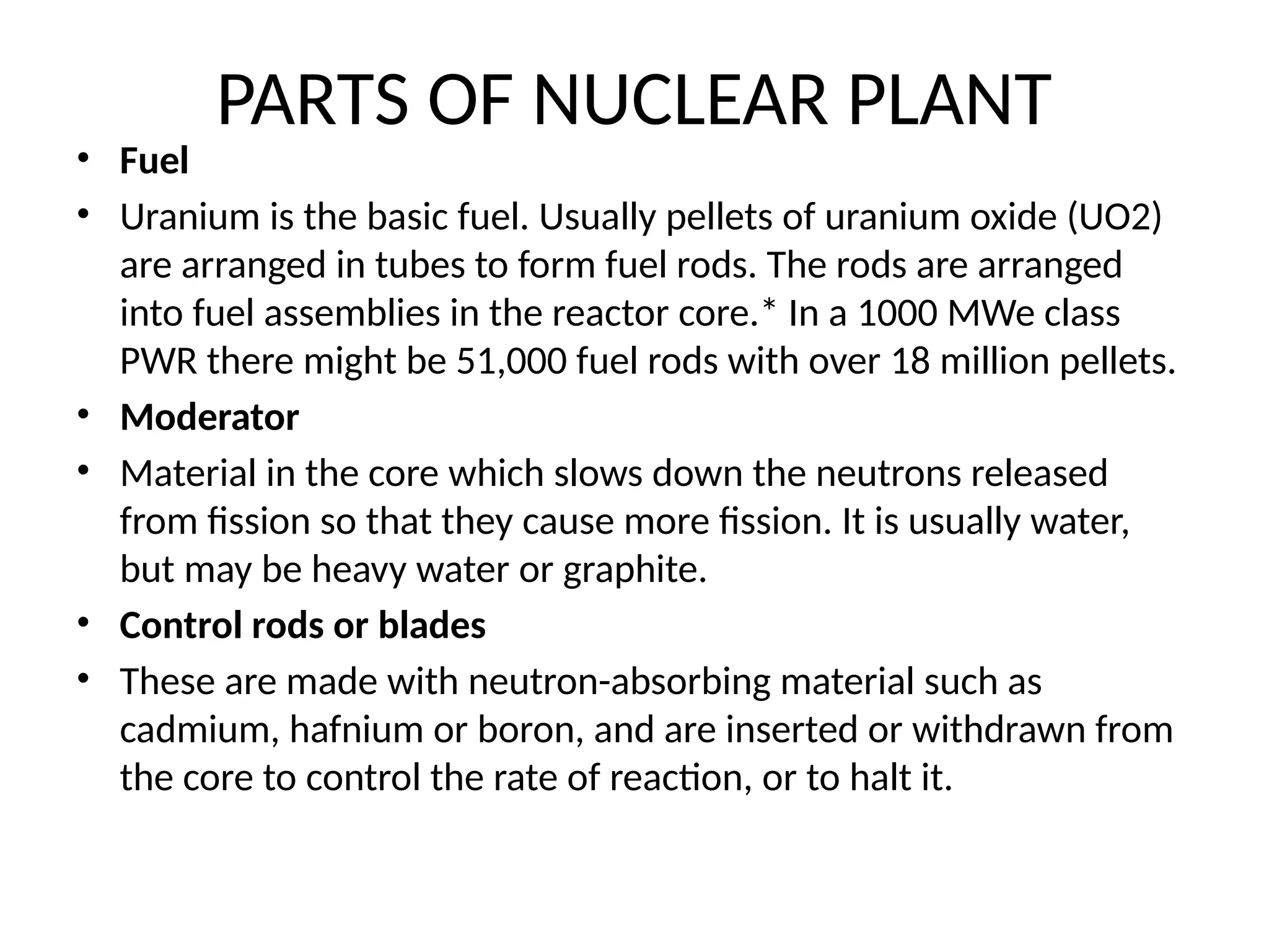 PARTS OF NUCLEAR PLANT
• Fuel
• Uranium is the basic fuel. Usually pellets of uranium oxide (UO2)
are arranged in tubes to form fuel rods. The rods are arranged
into fuel assemblies in the reactor core.* In a 1000 MWe class
PWR there might be 51,000 fuel rods with over 18 million pellets.
• Moderator
• Material in the core which slows down the neutrons released
from fission so that they cause more fission. It is usually water,
but may be heavy water or graphite.
• Control rods or blades
• These are made with neutron-absorbing material such as
cadmium, hafnium or boron, and are inserted or withdrawn from
the core to control the rate of reaction, or to halt it.
 