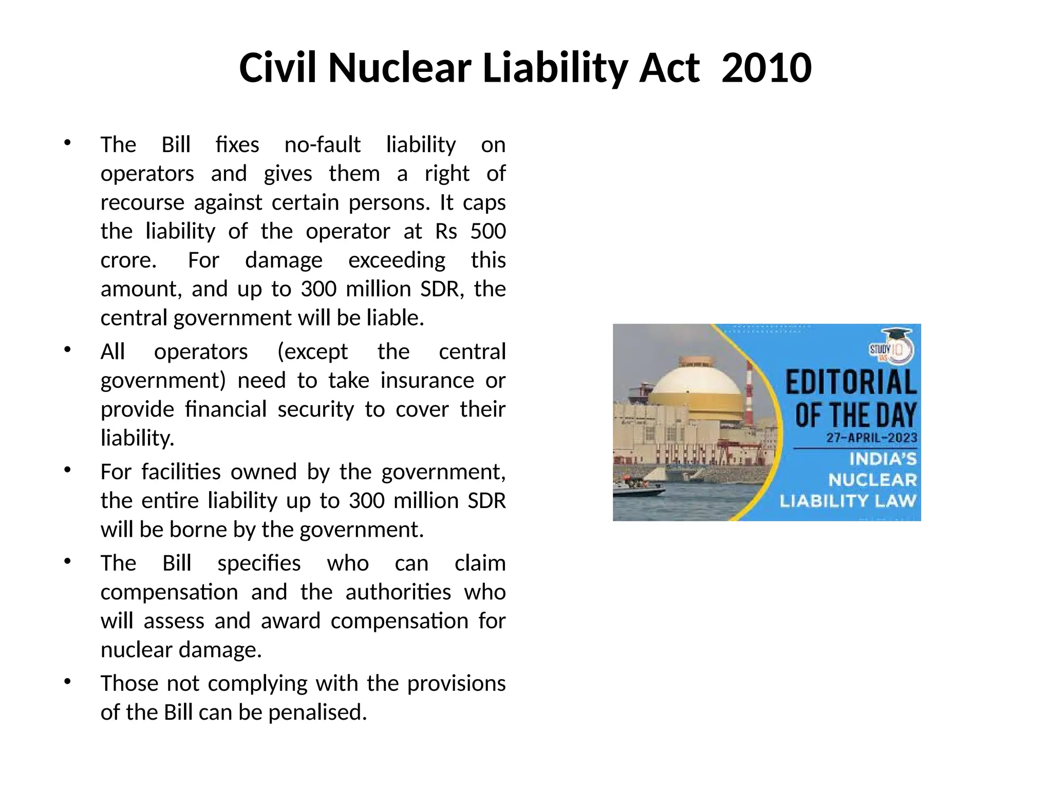 Civil Nuclear Liability Act 2010
• The Bill fixes no-fault liability on
operators and gives them a right of
recourse against certain persons. It caps
the liability of the operator at Rs 500
crore. For damage exceeding this
amount, and up to 300 million SDR, the
central government will be liable.
• All operators (except the central
government) need to take insurance or
provide financial security to cover their
liability.
• For facilities owned by the government,
the entire liability up to 300 million SDR
will be borne by the government.
• The Bill specifies who can claim
compensation and the authorities who
will assess and award compensation for
nuclear damage.
• Those not complying with the provisions
of the Bill can be penalised.
 
