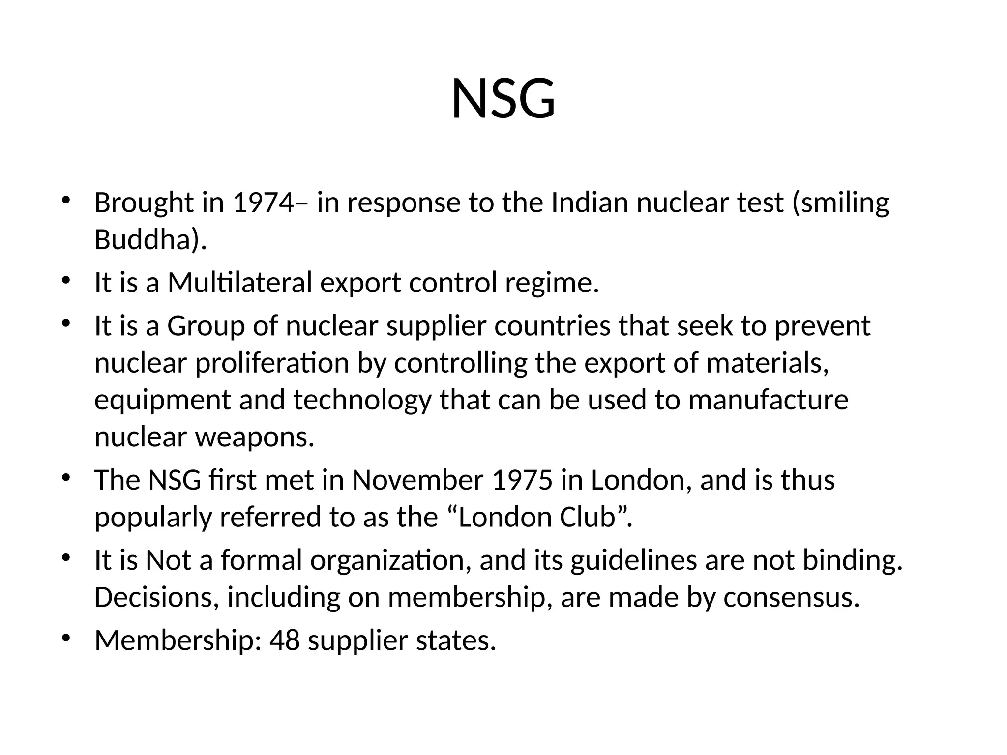 NSG
• Brought in 1974– in response to the Indian nuclear test (smiling
Buddha).
• It is a Multilateral export control regime.
• It is a Group of nuclear supplier countries that seek to prevent
nuclear proliferation by controlling the export of materials,
equipment and technology that can be used to manufacture
nuclear weapons.
• The NSG first met in November 1975 in London, and is thus
popularly referred to as the “London Club”.
• It is Not a formal organization, and its guidelines are not binding.
Decisions, including on membership, are made by consensus.
• Membership: 48 supplier states.
 