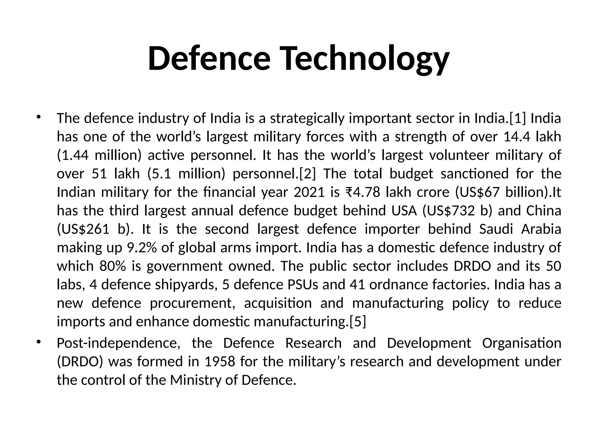 Defence Technology
• The defence industry of India is a strategically important sector in India.[1] India
has one of the world’s largest military forces with a strength of over 14.4 lakh
(1.44 million) active personnel. It has the world’s largest volunteer military of
over 51 lakh (5.1 million) personnel.[2] The total budget sanctioned for the
Indian military for the financial year 2021 is ₹4.78 lakh crore (US$67 billion).It
has the third largest annual defence budget behind USA (US$732 b) and China
(US$261 b). It is the second largest defence importer behind Saudi Arabia
making up 9.2% of global arms import. India has a domestic defence industry of
which 80% is government owned. The public sector includes DRDO and its 50
labs, 4 defence shipyards, 5 defence PSUs and 41 ordnance factories. India has a
new defence procurement, acquisition and manufacturing policy to reduce
imports and enhance domestic manufacturing.[5]
• Post-independence, the Defence Research and Development Organisation
(DRDO) was formed in 1958 for the military’s research and development under
the control of the Ministry of Defence.
 