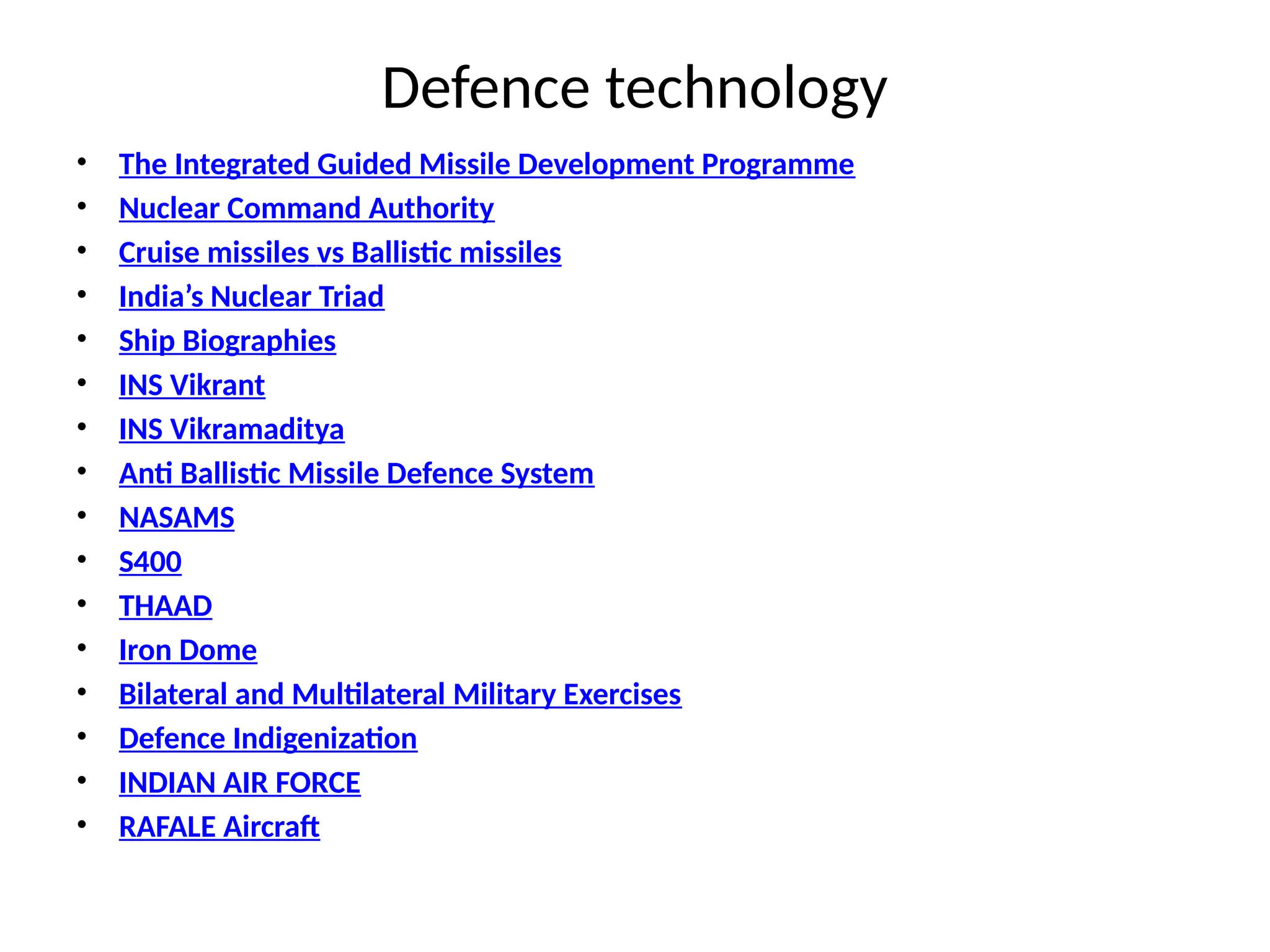 Defence technology
• The Integrated Guided Missile Development Programme
• Nuclear Command Authority
• Cruise missiles vs Ballistic missiles
• India’s Nuclear Triad
• Ship Biographies
• INS Vikrant
• INS Vikramaditya
• Anti Ballistic Missile Defence System
• NASAMS
• S400
• THAAD
• Iron Dome
• Bilateral and Multilateral Military Exercises
• Defence Indigenization
• INDIAN AIR FORCE
• RAFALE Aircraft
 