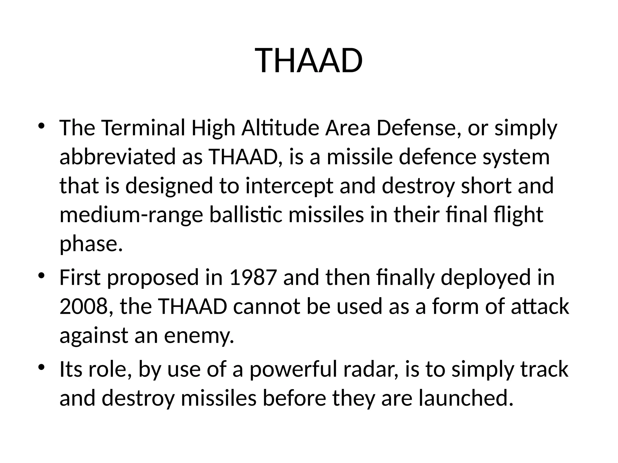 THAAD
• The Terminal High Altitude Area Defense, or simply
abbreviated as THAAD, is a missile defence system
that is designed to intercept and destroy short and
medium-range ballistic missiles in their final flight
phase.
• First proposed in 1987 and then finally deployed in
2008, the THAAD cannot be used as a form of attack
against an enemy.
• Its role, by use of a powerful radar, is to simply track
and destroy missiles before they are launched.
 