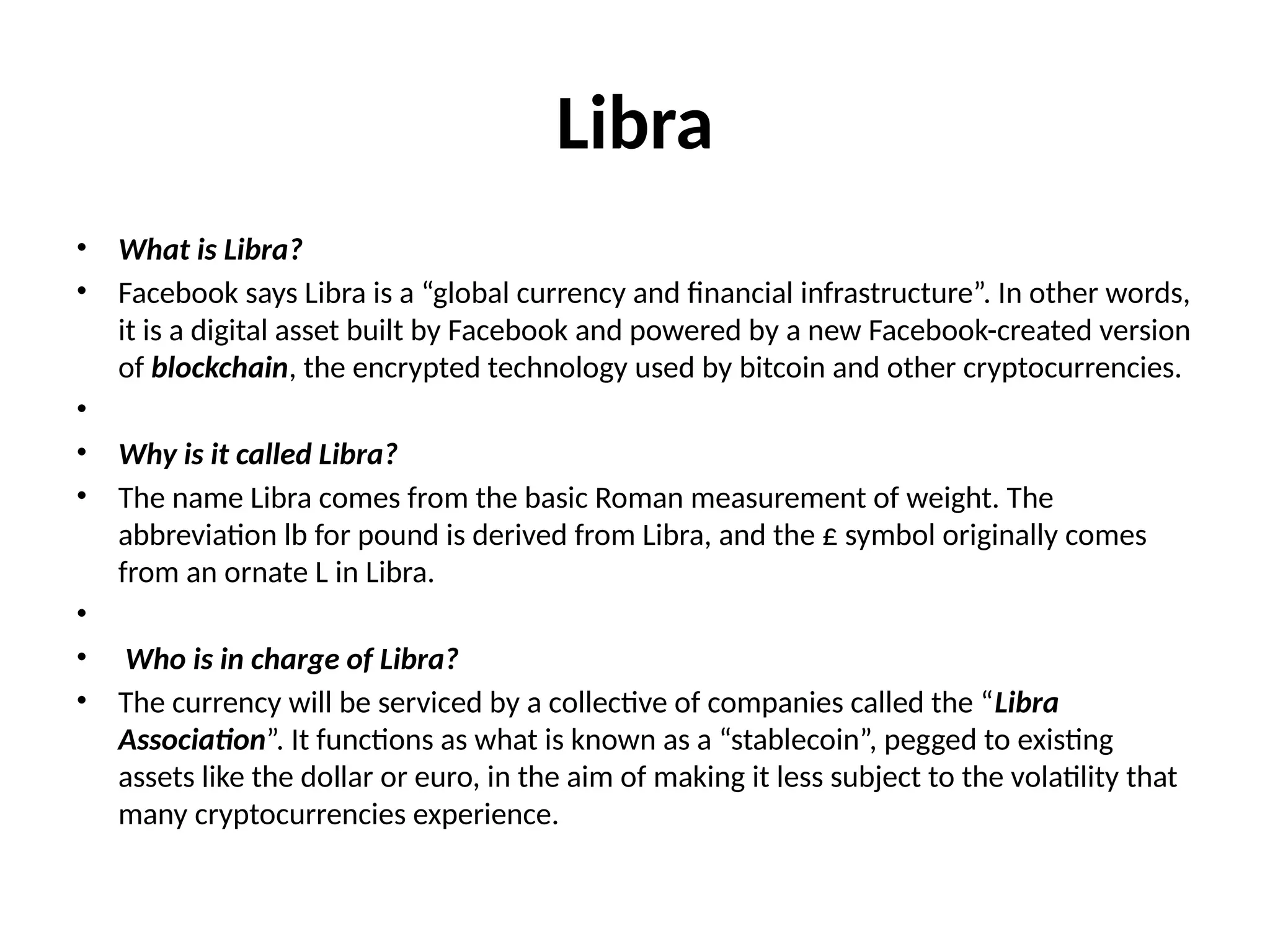 Libra
• What is Libra?
• Facebook says Libra is a “global currency and financial infrastructure”. In other words,
it is a digital asset built by Facebook and powered by a new Facebook-created version
of blockchain, the encrypted technology used by bitcoin and other cryptocurrencies.
•
• Why is it called Libra?
• The name Libra comes from the basic Roman measurement of weight. The
abbreviation lb for pound is derived from Libra, and the £ symbol originally comes
from an ornate L in Libra.
•
• Who is in charge of Libra?
• The currency will be serviced by a collective of companies called the “Libra
Association”. It functions as what is known as a “stablecoin”, pegged to existing
assets like the dollar or euro, in the aim of making it less subject to the volatility that
many cryptocurrencies experience.
 