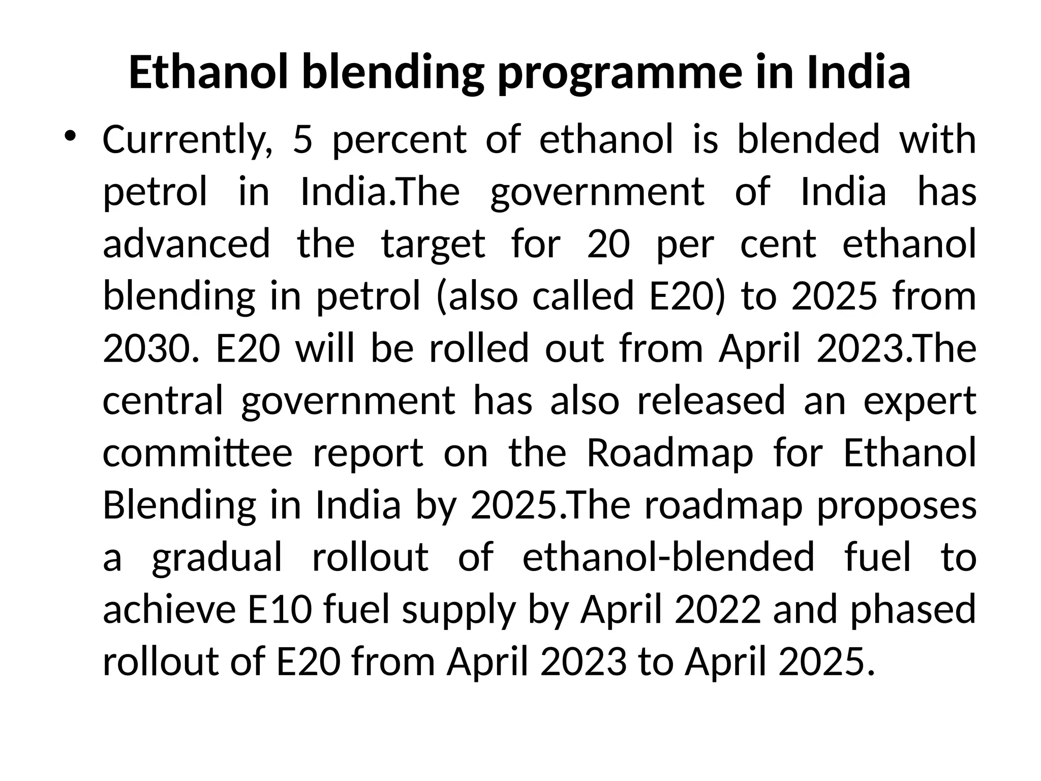 Ethanol blending programme in India
• Currently, 5 percent of ethanol is blended with
petrol in India.The government of India has
advanced the target for 20 per cent ethanol
blending in petrol (also called E20) to 2025 from
2030. E20 will be rolled out from April 2023.The
central government has also released an expert
committee report on the Roadmap for Ethanol
Blending in India by 2025.The roadmap proposes
a gradual rollout of ethanol-blended fuel to
achieve E10 fuel supply by April 2022 and phased
rollout of E20 from April 2023 to April 2025.
 