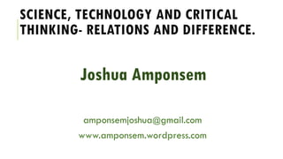 SCIENCE, TECHNOLOGY AND CRITICAL
THINKING- RELATIONS AND DIFFERENCE.
Joshua Amponsem
amponsemjoshua@gmail.com
www.amponsem.wordpress.com
 