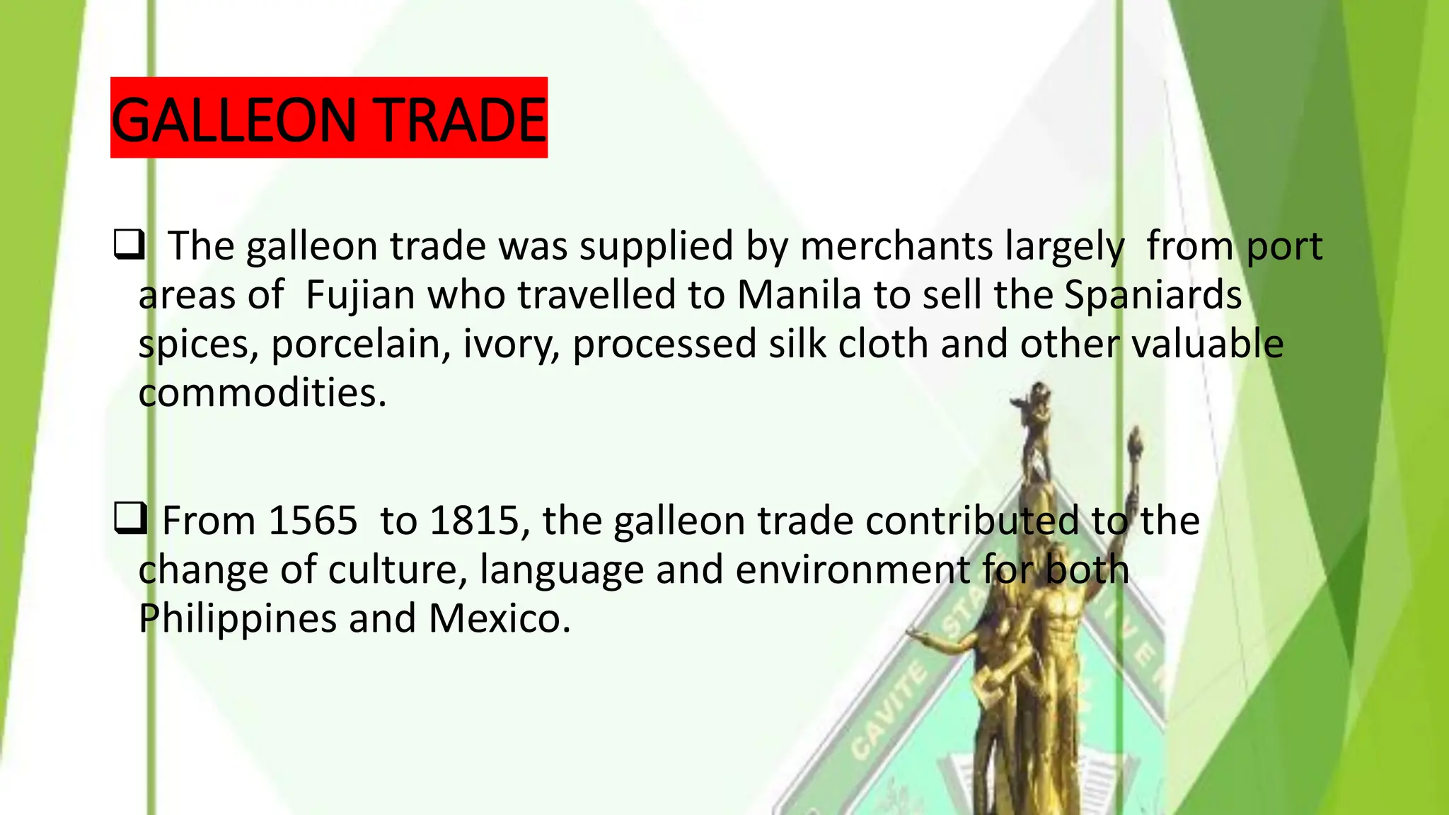 GALLEON TRADE
❑ The galleon trade was supplied by merchants largely from port
areas of Fujian who travelled to Manila to sell the Spaniards
spices, porcelain, ivory, processed silk cloth and other valuable
commodities.
❑ From 1565 to 1815, the galleon trade contributed to the
change of culture, language and environment for both
Philippines and Mexico.
 
