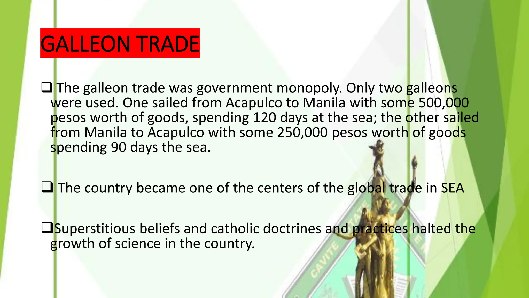 GALLEON TRADE
❑ The galleon trade was government monopoly. Only two galleons
were used. One sailed from Acapulco to Manila with some 500,000
pesos worth of goods, spending 120 days at the sea; the other sailed
from Manila to Acapulco with some 250,000 pesos worth of goods
spending 90 days the sea.
❑ The country became one of the centers of the global trade in SEA
❑Superstitious beliefs and catholic doctrines and practices halted the
growth of science in the country.
 