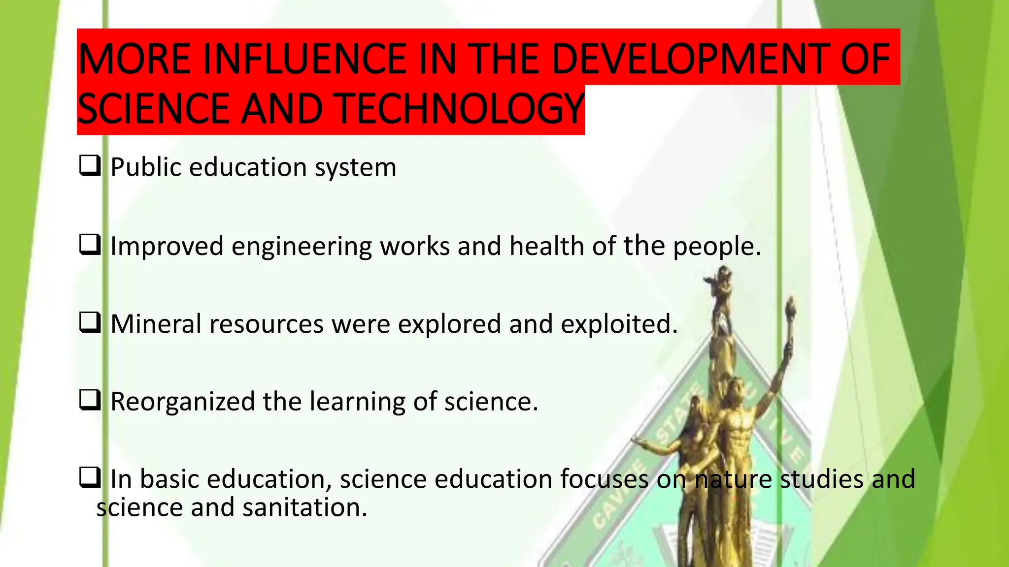 MORE INFLUENCE IN THE DEVELOPMENT OF
SCIENCE AND TECHNOLOGY
❑ Public education system
❑ Improved engineering works and health of the people.
❑ Mineral resources were explored and exploited.
❑ Reorganized the learning of science.
❑ In basic education, science education focuses on nature studies and
science and sanitation.
 