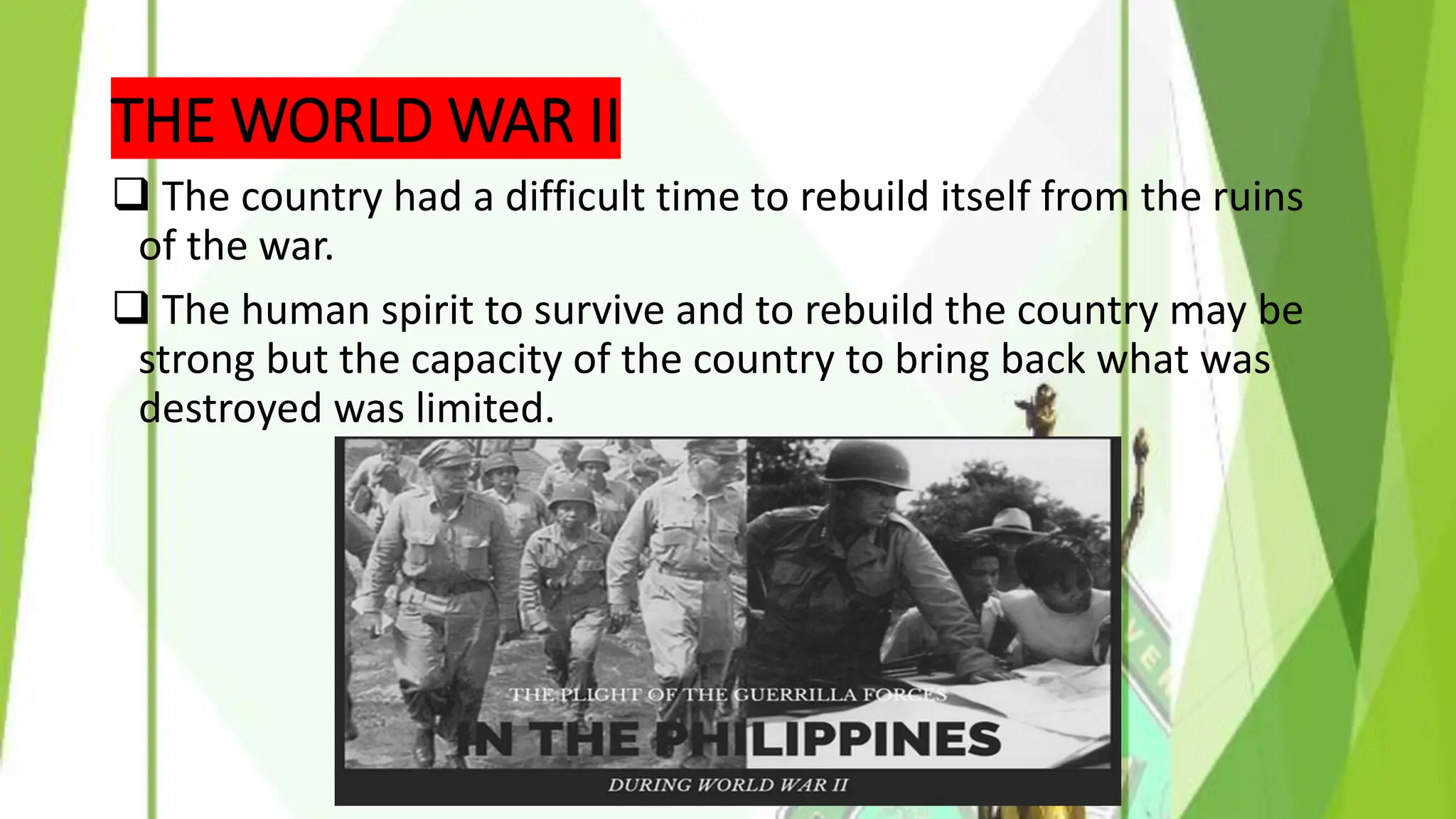 THE WORLD WAR II
❑ The country had a difficult time to rebuild itself from the ruins
of the war.
❑ The human spirit to survive and to rebuild the country may be
strong but the capacity of the country to bring back what was
destroyed was limited.
 