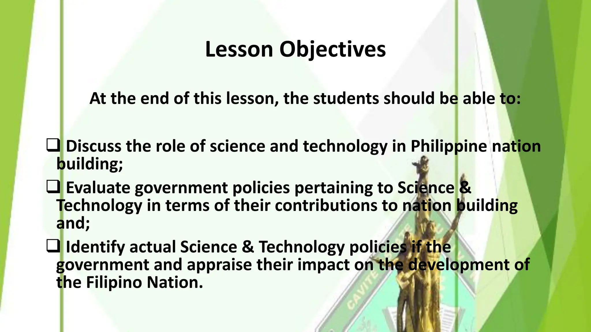Lesson Objectives
At the end of this lesson, the students should be able to:
❑ Discuss the role of science and technology in Philippine nation
building;
❑ Evaluate government policies pertaining to Science &
Technology in terms of their contributions to nation building
and;
❑ Identify actual Science & Technology policies if the
government and appraise their impact on the development of
the Filipino Nation.
 