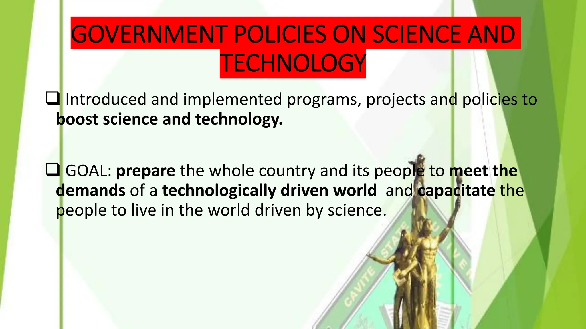 GOVERNMENT POLICIES ON SCIENCE AND
TECHNOLOGY
❑ Introduced and implemented programs, projects and policies to
boost science and technology.
❑ GOAL: prepare the whole country and its people to meet the
demands of a technologically driven world and capacitate the
people to live in the world driven by science.
 