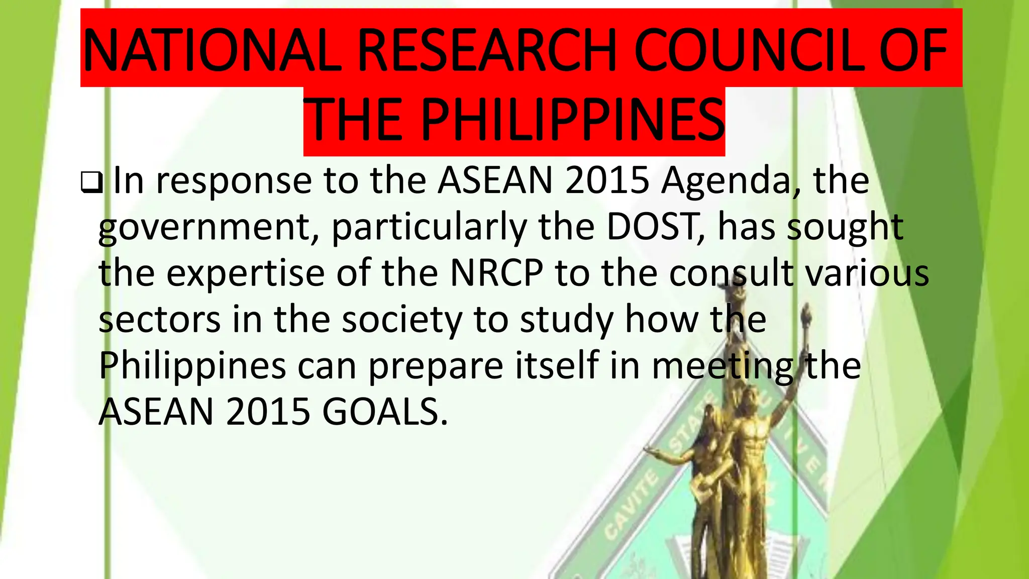 NATIONAL RESEARCH COUNCIL OF
THE PHILIPPINES
❑ In response to the ASEAN 2015 Agenda, the
government, particularly the DOST, has sought
the expertise of the NRCP to the consult various
sectors in the society to study how the
Philippines can prepare itself in meeting the
ASEAN 2015 GOALS.
 