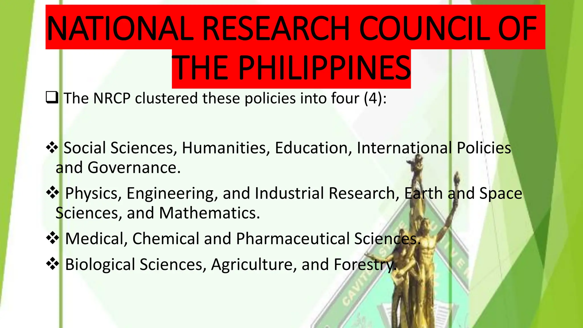 NATIONAL RESEARCH COUNCIL OF
THE PHILIPPINES
❑ The NRCP clustered these policies into four (4):
❖ Social Sciences, Humanities, Education, International Policies
and Governance.
❖ Physics, Engineering, and Industrial Research, Earth and Space
Sciences, and Mathematics.
❖ Medical, Chemical and Pharmaceutical Sciences.
❖ Biological Sciences, Agriculture, and Forestry.
 