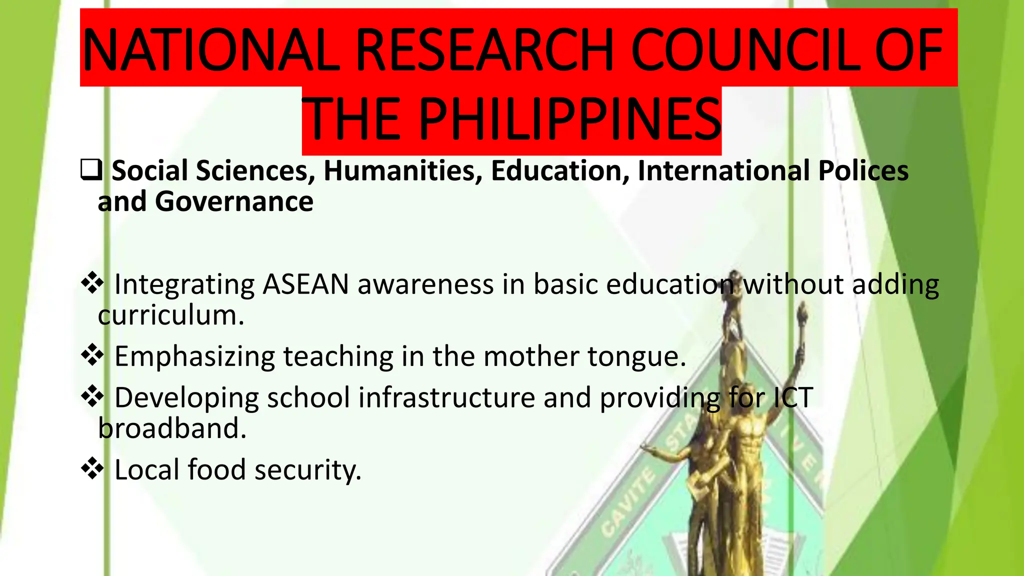 NATIONAL RESEARCH COUNCIL OF
THE PHILIPPINES
❑ Social Sciences, Humanities, Education, International Polices
and Governance
❖ Integrating ASEAN awareness in basic education without adding
curriculum.
❖ Emphasizing teaching in the mother tongue.
❖ Developing school infrastructure and providing for ICT
broadband.
❖ Local food security.
 