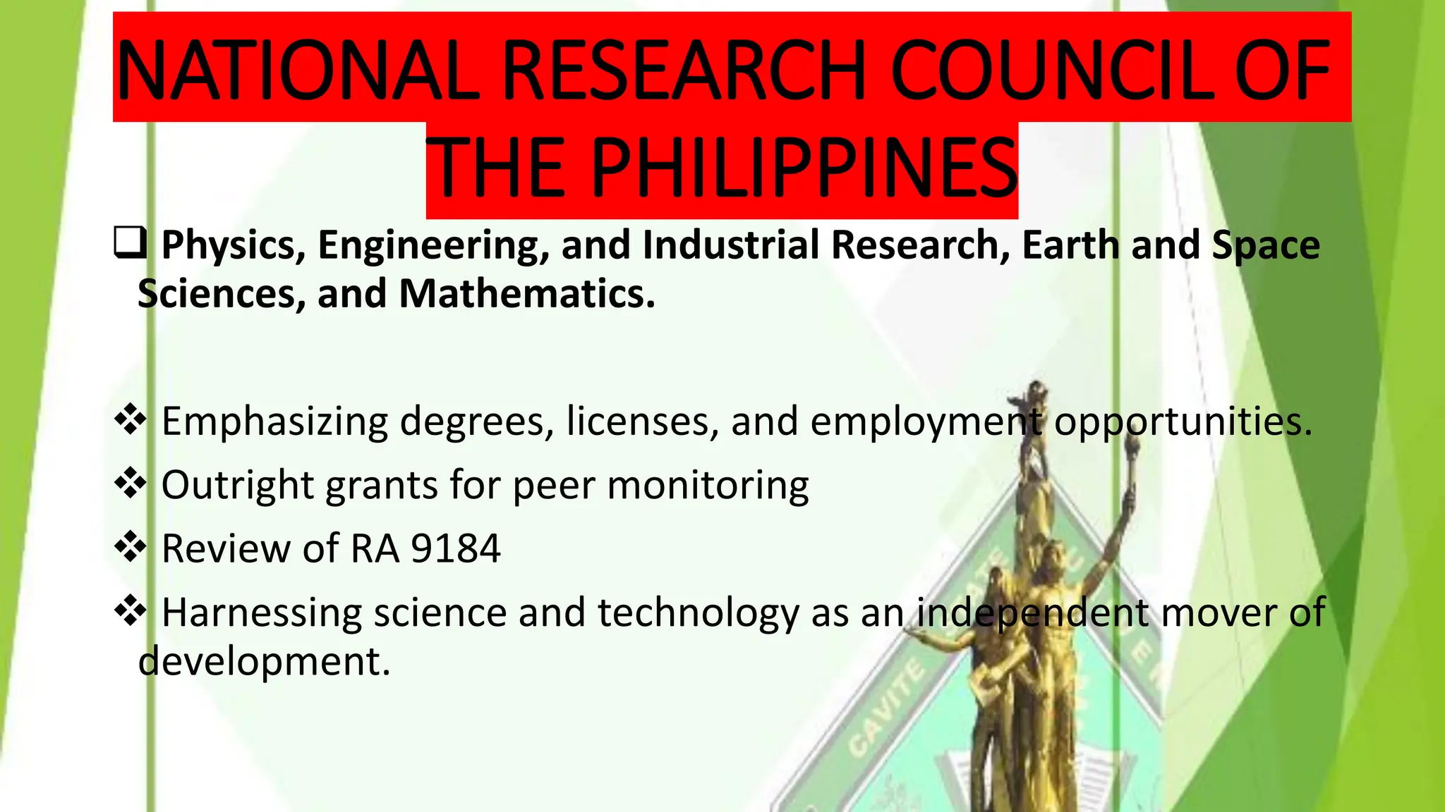 NATIONAL RESEARCH COUNCIL OF
THE PHILIPPINES
❑ Physics, Engineering, and Industrial Research, Earth and Space
Sciences, and Mathematics.
❖ Emphasizing degrees, licenses, and employment opportunities.
❖ Outright grants for peer monitoring
❖ Review of RA 9184
❖ Harnessing science and technology as an independent mover of
development.
 