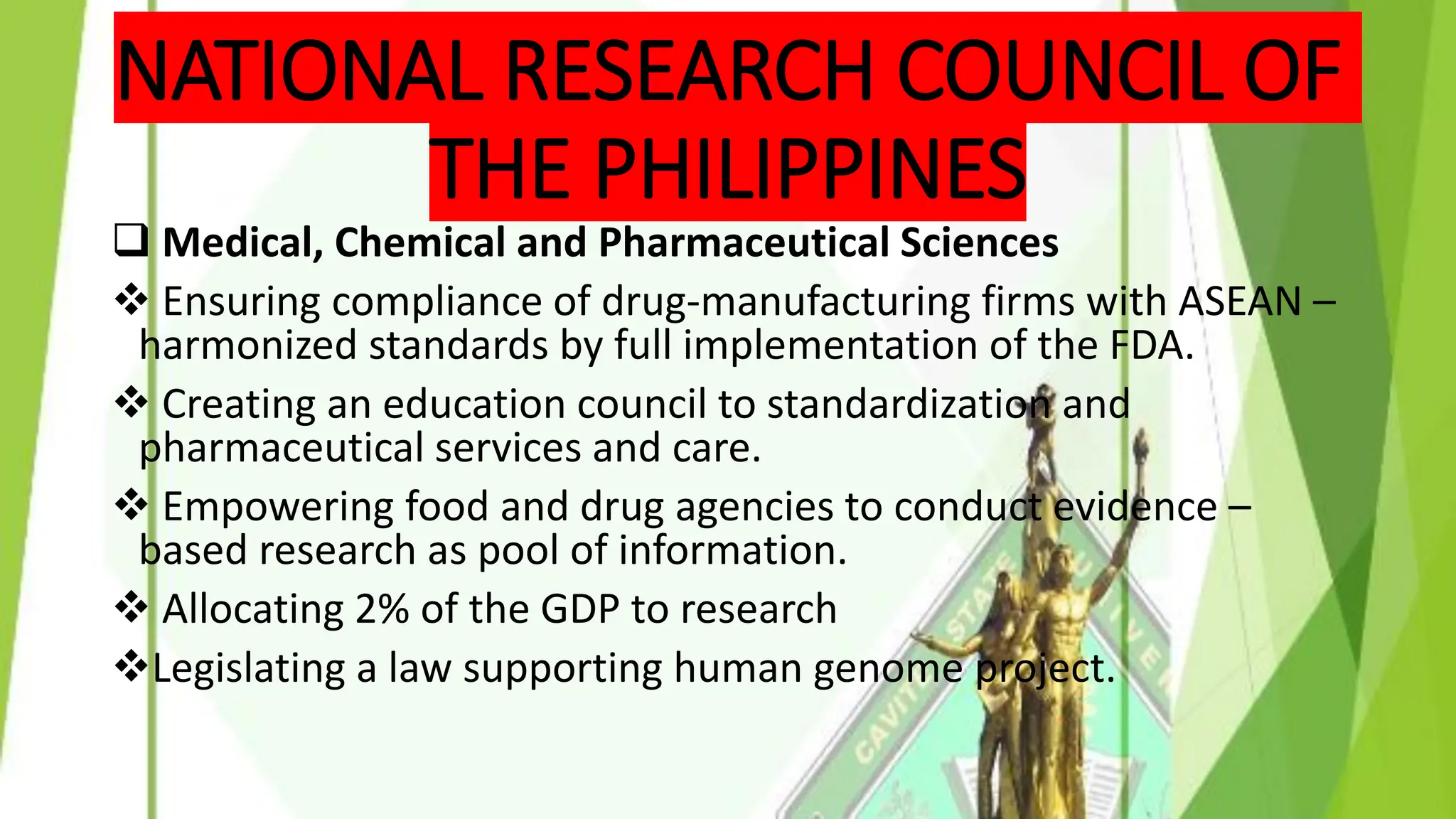 NATIONAL RESEARCH COUNCIL OF
THE PHILIPPINES
❑ Medical, Chemical and Pharmaceutical Sciences
❖ Ensuring compliance of drug-manufacturing firms with ASEAN –
harmonized standards by full implementation of the FDA.
❖ Creating an education council to standardization and
pharmaceutical services and care.
❖ Empowering food and drug agencies to conduct evidence –
based research as pool of information.
❖ Allocating 2% of the GDP to research
❖Legislating a law supporting human genome project.
 