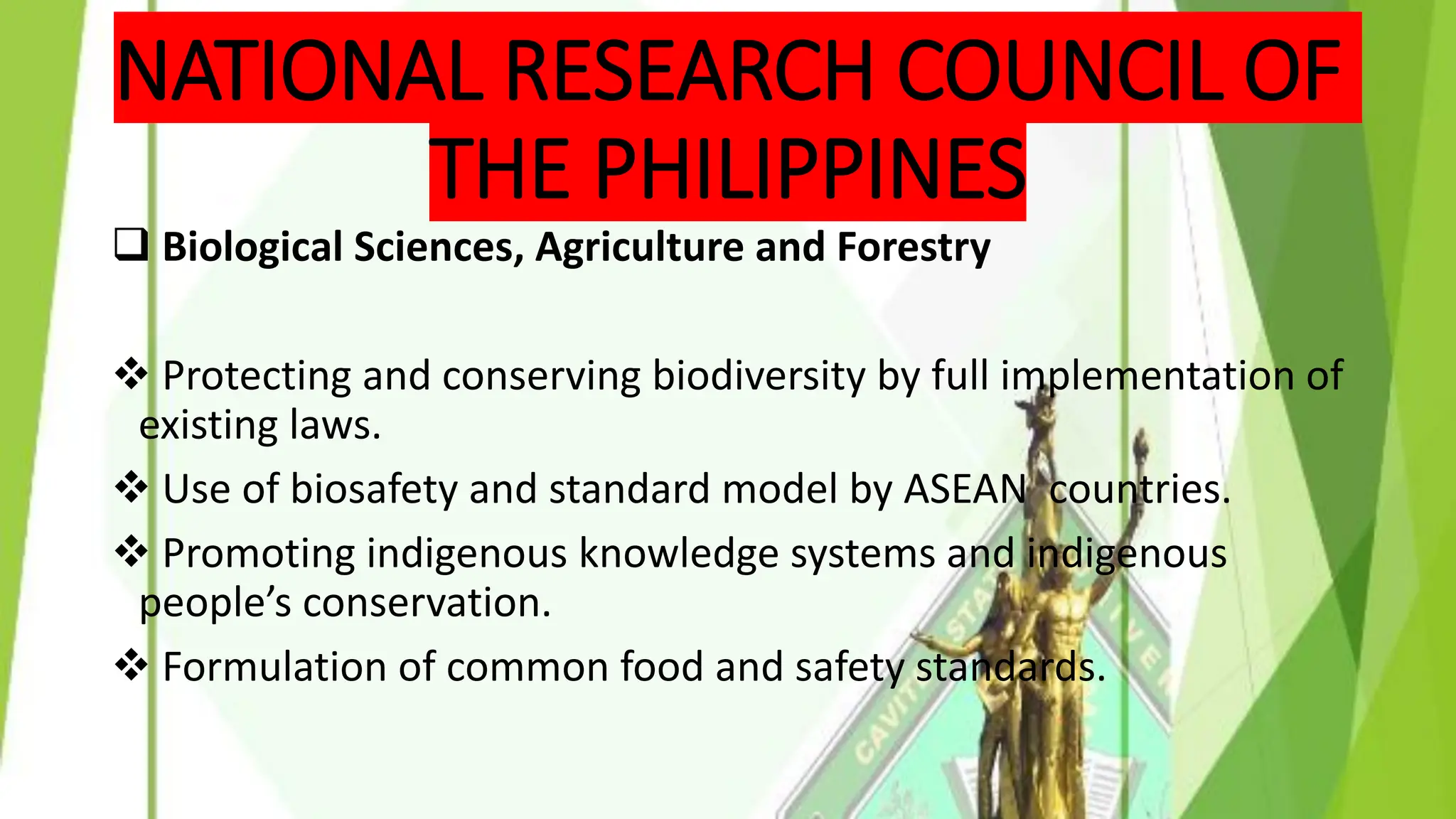 NATIONAL RESEARCH COUNCIL OF
THE PHILIPPINES
❑ Biological Sciences, Agriculture and Forestry
❖ Protecting and conserving biodiversity by full implementation of
existing laws.
❖ Use of biosafety and standard model by ASEAN countries.
❖ Promoting indigenous knowledge systems and indigenous
people’s conservation.
❖ Formulation of common food and safety standards.
 