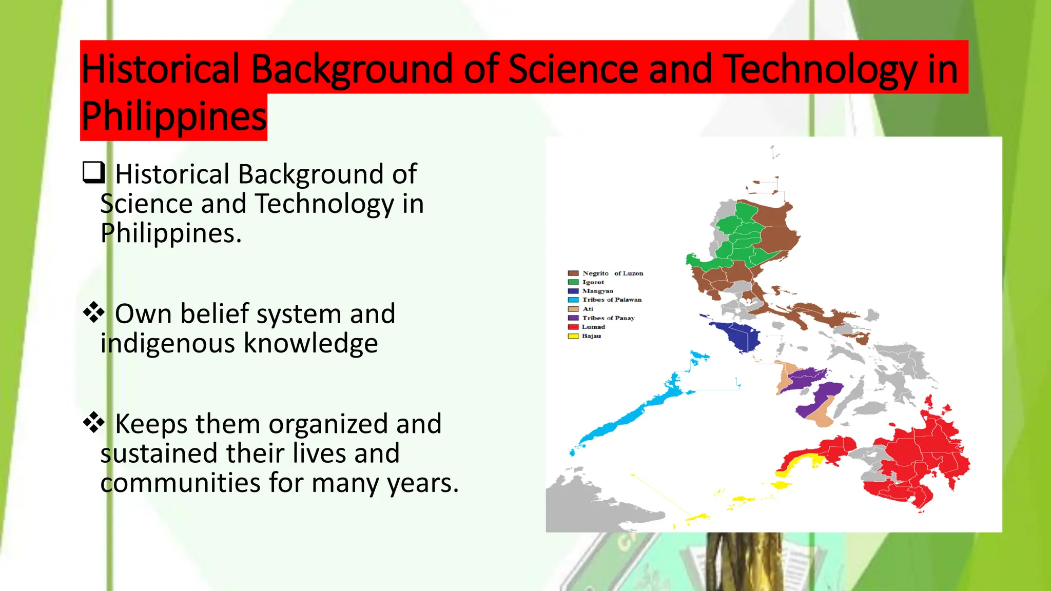 Historical Background of Science and Technology in
Philippines
❑ Historical Background of
Science and Technology in
Philippines.
❖ Own belief system and
indigenous knowledge
❖ Keeps them organized and
sustained their lives and
communities for many years.
 