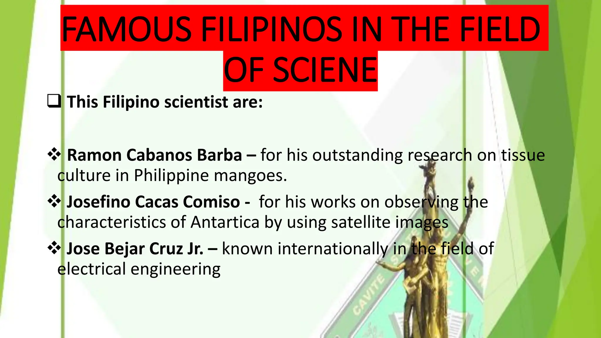 FAMOUS FILIPINOS IN THE FIELD
OF SCIENE
❑ This Filipino scientist are:
❖ Ramon Cabanos Barba – for his outstanding research on tissue
culture in Philippine mangoes.
❖ Josefino Cacas Comiso - for his works on observing the
characteristics of Antartica by using satellite images
❖ Jose Bejar Cruz Jr. – known internationally in the field of
electrical engineering
 