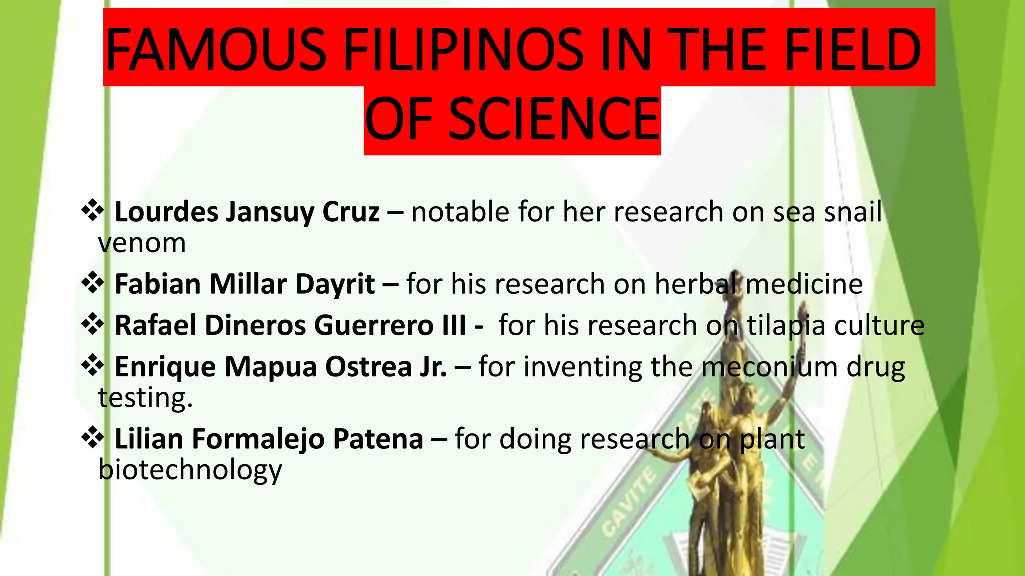 FAMOUS FILIPINOS IN THE FIELD
OF SCIENCE
❖ Lourdes Jansuy Cruz – notable for her research on sea snail
venom
❖ Fabian Millar Dayrit – for his research on herbal medicine
❖ Rafael Dineros Guerrero III - for his research on tilapia culture
❖ Enrique Mapua Ostrea Jr. – for inventing the meconium drug
testing.
❖ Lilian Formalejo Patena – for doing research on plant
biotechnology
 