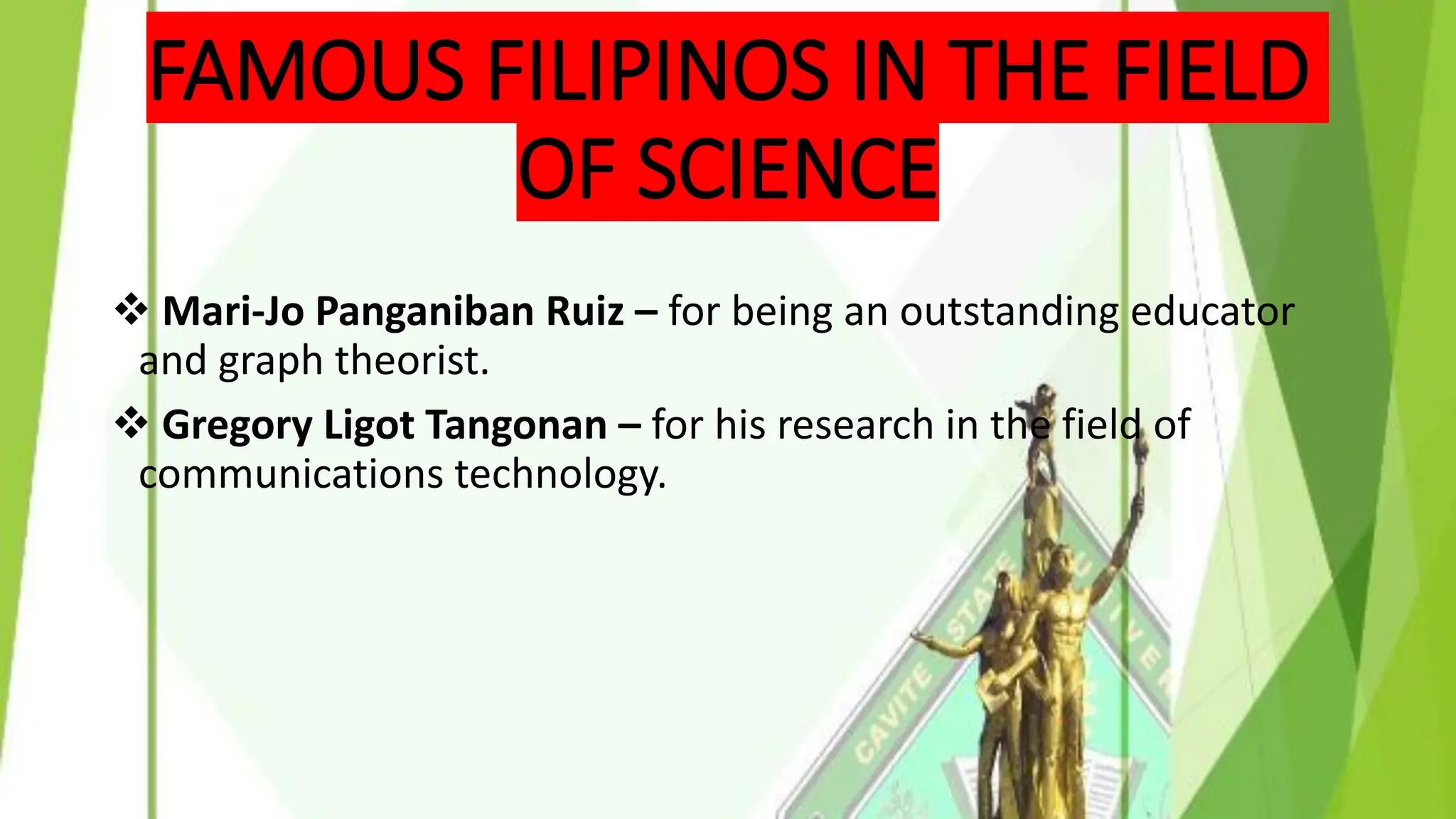FAMOUS FILIPINOS IN THE FIELD
OF SCIENCE
❖ Mari-Jo Panganiban Ruiz – for being an outstanding educator
and graph theorist.
❖ Gregory Ligot Tangonan – for his research in the field of
communications technology.
 