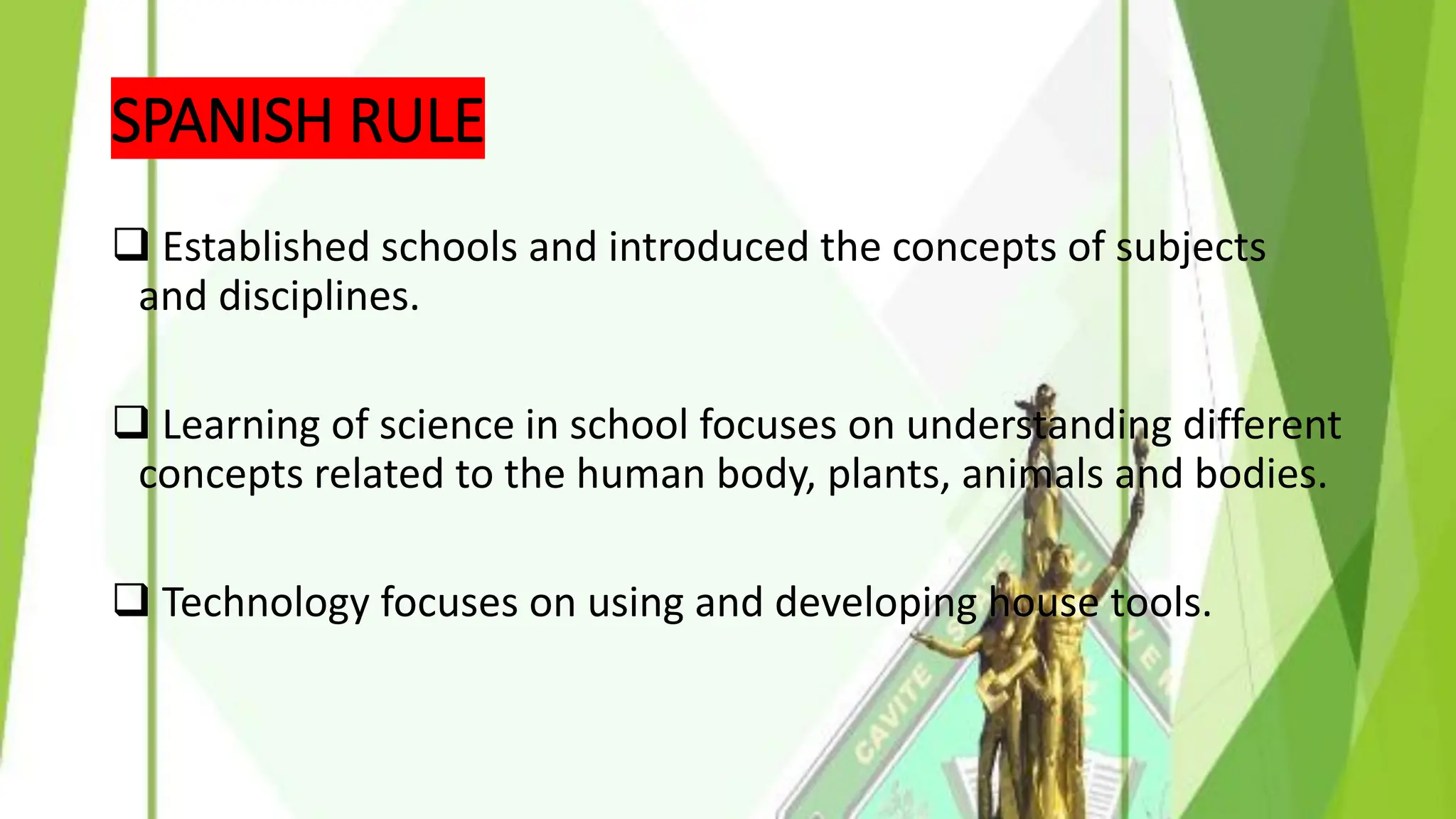 SPANISH RULE
❑ Established schools and introduced the concepts of subjects
and disciplines.
❑ Learning of science in school focuses on understanding different
concepts related to the human body, plants, animals and bodies.
❑ Technology focuses on using and developing house tools.
 