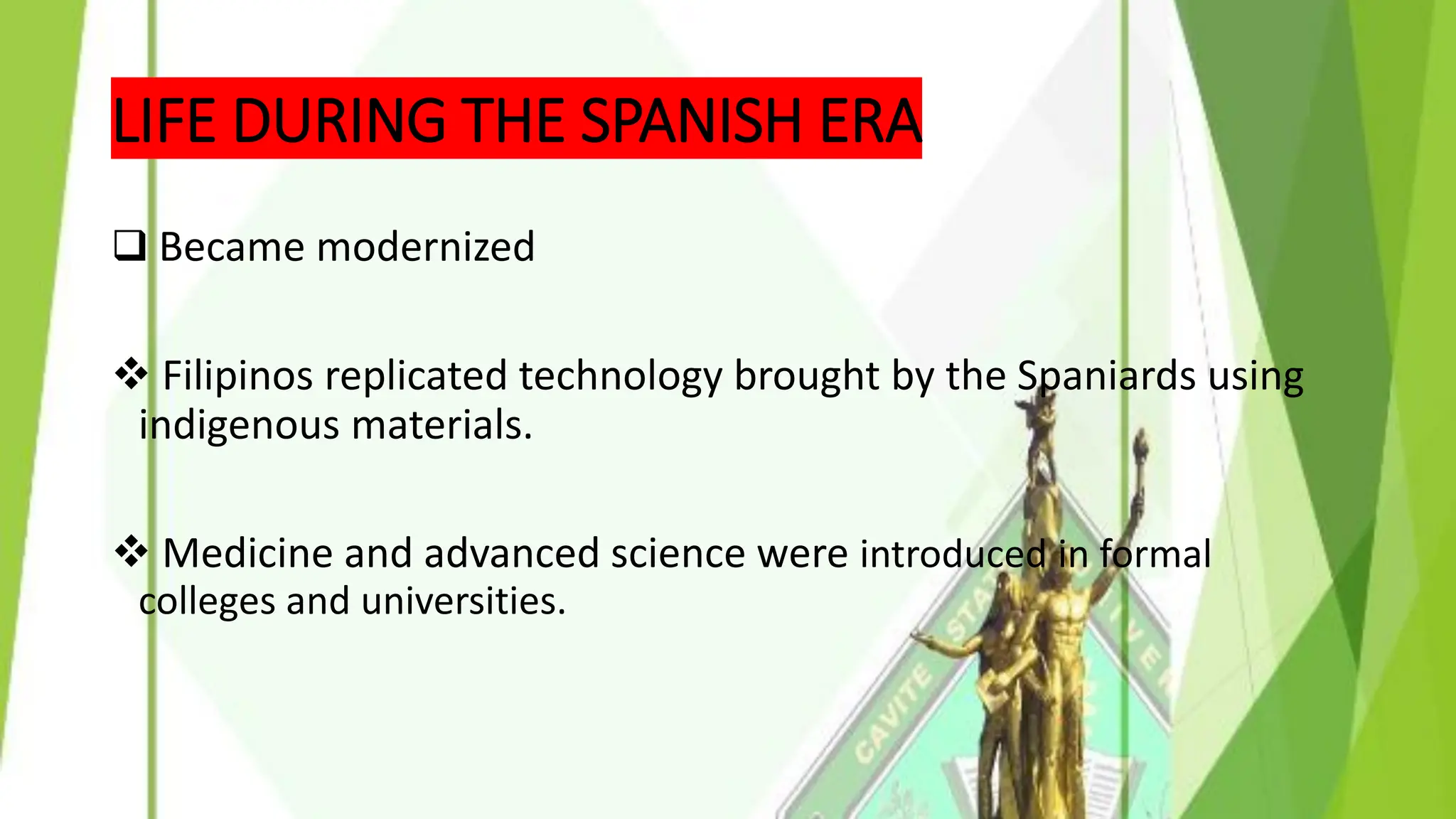 LIFE DURING THE SPANISH ERA
❑ Became modernized
❖ Filipinos replicated technology brought by the Spaniards using
indigenous materials.
❖ Medicine and advanced science were introduced in formal
colleges and universities.
 