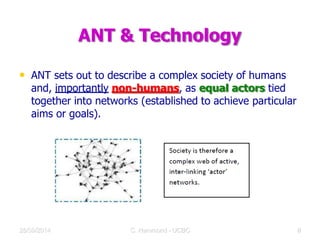ANT & Technology
• ANT sets out to describe a complex society of humans
and, importantly non-humans, as equal actors tied
together into networks (established to achieve particular
aims or goals).
28/09/2014 C Hammond - UCBC 11
 