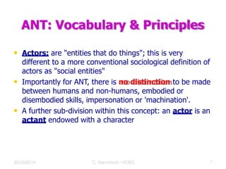 ANT: Vocabulary & Principles
• Actors: are "entities that do things"; this is very
different to a more conventional sociological definition of
actors as "social entities"
• Importantly for ANT, there is no distinction to be made
between humans and non-humans, embodied or
disembodied skills, impersonation or 'machination'.
• A further sub-division within this concept: an actor is an
actant endowed with a character
28/09/2014 C Hammond - UCBC 12
 