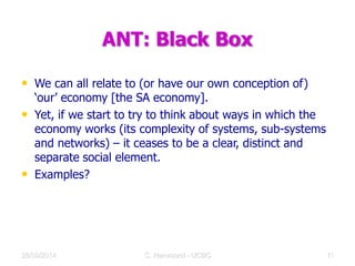 ANT: Black Box
• We can all relate to (or have our own conception of)
‘our’ economy [the SA economy].
• Yet, if we start to try to think about ways in which the
economy works (its complexity of systems, sub-systems
and networks) – it ceases to be a clear, distinct and
separate social element.
• Examples?
28/09/2014 C Hammond - UCBC 16
 