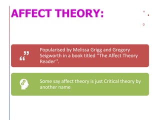 AFFECT THEORY:
Popularised by Melissa Grigg and Gregory
Seigworth in a book titled ‘’The Affect Theory
Reader’’.
Some say affect theory is just Critical theory by
another name
 