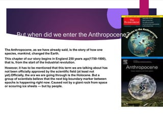 But when did we enter the Anthropocene?
The Anthropocene, as we have already said, is the story of how one
species, mankind, changed the Earth.
This chapter of our story begins in England 250 years ago(1750-1800),
that is, from the start of the Industrial revolution.
However, it has to be mentioned that this term we are talking about has
not been officially approved by the scientific field (at least not
yet).Officially, the era we are going through is the Holocene. But a
group of scientists believe that the next big boundary marker between
epochs is happening right now. Caused not by a giant rock from space
or scouring ice sheets — but by people.
 