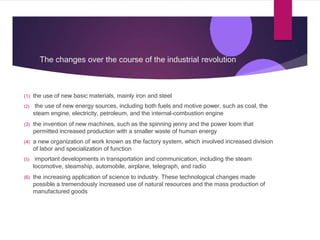 The changes over the course of the industrial revolution
(1) the use of new basic materials, mainly iron and steel
(2) the use of new energy sources, including both fuels and motive power, such as coal, the
steam engine, electricity, petroleum, and the internal-combustion engine
(3) the invention of new machines, such as the spinning jenny and the power loom that
permitted increased production with a smaller waste of human energy
(4) a new organization of work known as the factory system, which involved increased division
of labor and specialization of function
(5) important developments in transportation and communication, including the steam
locomotive, steamship, automobile, airplane, telegraph, and radio
(6) the increasing application of science to industry. These technological changes made
possible a tremendously increased use of natural resources and the mass production of
manufactured goods
 